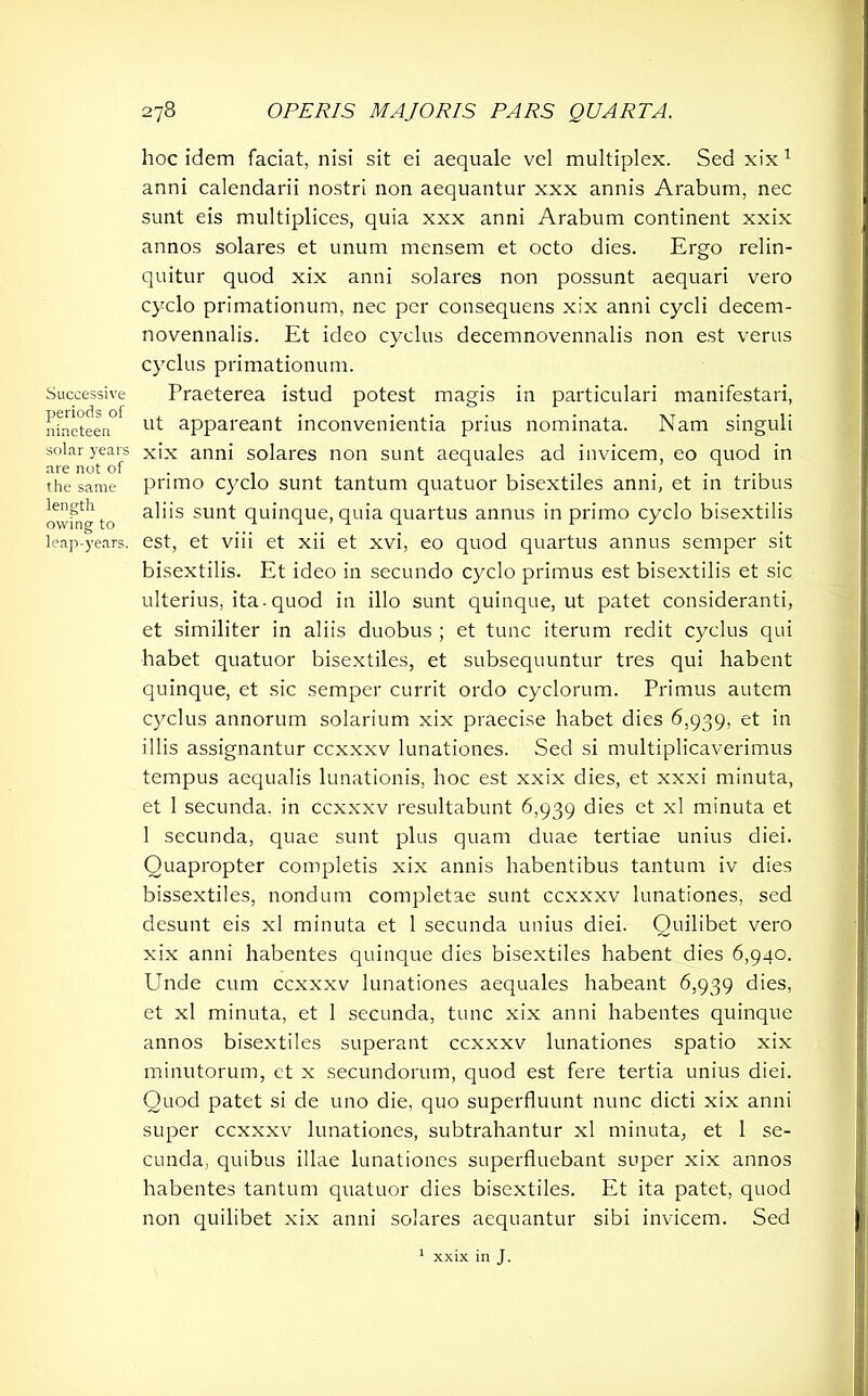 Successive periods of nineteen solar years are not of the same length owing to leap-years. 278 OPERIS MAJORIS PARS QUARTA. hoc idem faciat, nisi sit ei aequale vel multiplex. Sed xix 1 anni calendarii nostri non aequantur xxx annis Arabum, nec sunt eis multiplices, quia xxx anni Arabum continent xxix annos solares et unum mensem et octo dies. Ergo relin- quitur quod xix anni solares non possunt aequari vero cyclo primationum, nec per consequens xix anni cycli decem- novennalis. Et ideo cyclus decemnovennalis non est verus cyclus primationum. Praeterea istud potest magis in particulari manifestari, ut appareant inconvenientia prius nominata. Nam singuli xix anni solares non sunt aequales ad invicem, eo quod in primo cyclo sunt tantum quatuor bisextiles anni, et in tribus aliis sunt quinque, quia quartus annus in primo cyclo bisextilis est, et vi i i et xii et xvi, eo quod quartus annus semper sit bisextilis. Et ideo in secundo cyclo primus est bisextilis et sic ulterius, ita-quod in illo sunt quinque, ut patet consideranti, et similiter in aliis duobus ; et tunc iterum redit cyclus qui habet quatuor bisextiles, et subsequuntur tres qui habent quinque, et sic semper currit ordo cyclorum. Primus autem cyclus annorum solarium xix praecise habet dies 6,939, et in illis assignantur ccxxxv lunationes. Sed si multiplicaverimus tempus aequalis lunationis, hoc est xxix dies, et xxxi minuta, et 1 secunda, in ccxxxv resultabunt 6,939 dies et xl minuta et 1 secunda, quae sunt plus quam duae tertiae unius diei. Quapropter completis xix annis habentibus tantum iv dies bissextiles, nondum completae sunt ccxxxv lunationes, sed desunt eis xl minuta et 1 secunda unius diei. Quilibet vero xix anni habentes quinque dies bisextiles habent dies 6,940. Unde cum ccxxxv lunationes aequales habeant 6,939 dies, et xl minuta, et 1 secunda, tunc xix anni habentes quinque annos bisextiles superant ccxxxv lunationes spatio xix minutorum, et x secundorum, quod est fere tertia unius diei. Quod patet si de uno die, quo superfluunt nunc dicti xix anni super ccxxxv lunationes, subtrahantur xl minuta, et 1 se- cunda, quibus illae lunationes superfluebant super xix annos habentes tantum quatuor dies bisextiles. Et ita patet, quod non quilibet xix anni solares aequantur sibi invicem. Sed