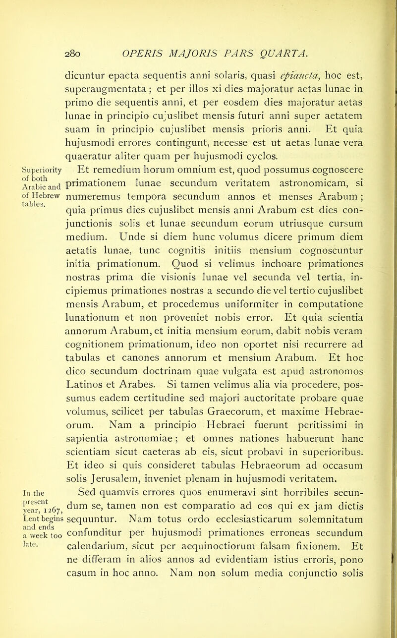 Superiority of both Arabic and of Hebrew tables. In the present year, 1267, Lent begins and ends a week too late. dicuntur epacta sequentis anni solaris, quasi epiaucta, hoc est, superaugmentata; et per illos xi dies majoratur aetas lunae in primo die sequentis anni, et per eosdem dies majoratur aetas lunae in principio cu'uslibet mensis futuri anni super aetatem suam in principio cujuslibet mensis prioris anni. Et quia hujusmodi errores contingunt, necesse est ut aetas lunae vera quaeratur aliter quam per hujusmodi cyclos. Et remedium horum omnium est, quod possumus cognoscere primationem lunae secundum veritatem astronomicam, si numeremus tempora secundum annos et menses Arabum; quia primus dies cujuslibet mensis anni Arabum est dies con- junctionis solis et lunae secundum eorum utriusque cursum medium. Unde si diem hunc volumus dicere primum diem aetatis lunae, tunc cognitis initiis mensium cognoscuntur initia primationum. Quod si velimus inchoare primationes nostras prima die visionis lunae vel secunda vel tertia, in- cipiemus primationes nostras a secundo die vel tertio cujuslibet mensis Arabum, et procedemus uniformiter in computatione lunationum et non proveniet nobis error. Et quia scientia annorum Arabum, et initia mensium eorum, dabit nobis veram cognitionem primationum, ideo non oportet nisi recurrere ad tabulas et canones annorum et mensium Arabum. Et hoc dico secundum doctrinam quae vulgata est apud astronomos Latinos et Arabes. Si tamen velimus alia via procedere, pos- sumus eadem certitudine sed majori auctoritate probare quae volumus, scilicet per tabulas Graecorum, et maxime Hebrae- orum. Nam a principio Hebraei fuerunt peritissimi in sapientia astronomiae; et omnes nationes habuerunt hanc scientiam sicut caeteras ab eis, sicut probavi in superioribus. Et ideo si quis consideret tabulas Hebraeorum ad occasum solis Jerusalem, inveniet plenam in hujusmodi veritatem. Sed quamvis errores quos enumeravi sint horribiles secun- dum se, tamen non est comparatio ad eos qui ex jam dictis sequuntur. Nam totus ordo ecclesiasticarum solemnitatum confunditur per hujusmodi primationes erroneas secundum calendarium, sicut per aequinoctiorum falsam fixionem. Et ne differam in alios annos ad evidentiam istius erroris, pono casum in hoc anno. Nam non solum media conjunctio solis