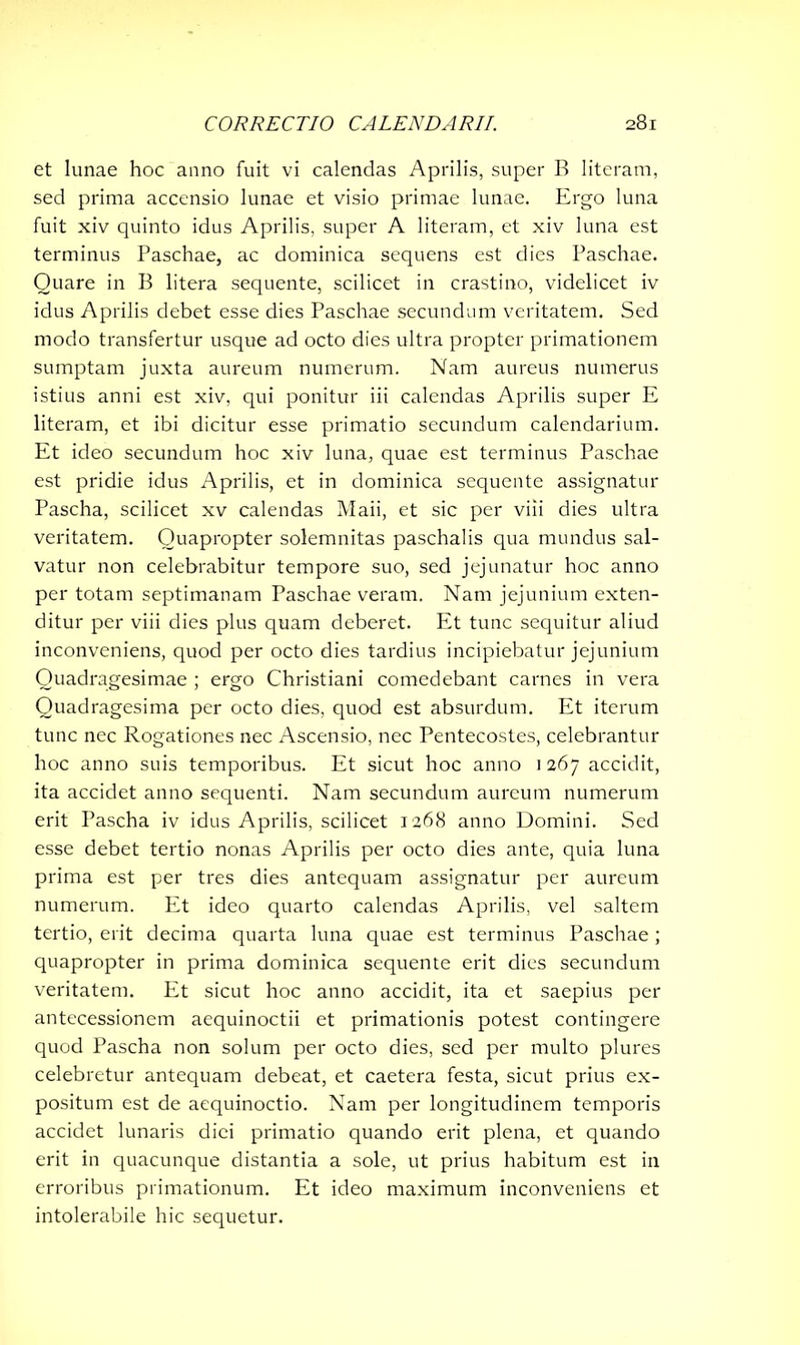 et lunae hoc anno fuit vi calendas Aprilis, super B literam, sed prima accensio lunae et visio primae lunae. Ergo luna fuit xiv quinto idus Aprilis, super A literam, et xiv luna est terminus Paschae, ac dominica sequens est dies Paschae. Quare in B litera sequente, scilicet in crastino, videlicet iv idus Aprilis debet esse dies Paschae secundum veritatem. Sed modo transfertur usque ad octo dies ultra propter primationem sumptam juxta aureum numerum. Nam aureus numerus istius anni est xiv, qui ponitur iii calendas Aprilis super E literam, et ibi dicitur esse primatio secundum calendarium. Et ideo secundum hoc xiv luna, quae est terminus Paschae est pridie idus Aprilis, et in dominica sequente assignatur Pascha, scilicet xv calendas Maii, et sic per viii dies ultra veritatem. Quapropter solemnitas paschalis qua mundus sal- vatur non celebrabitur tempore suo, sed jejunatur hoc anno per totam septimanam Paschae veram. Nam jejunium exten- ditur per viii dies plus quam deberet. Et tunc sequitur aliud inconveniens, quod per octo dies tardius incipiebatur jejunium Quadragesimae ; ergo Christiani comedebant carnes in vera Quadragesima per octo dies, quod est absurdum. Et iterum tunc nec Rogationes nec Ascensio, nec Pentecostes, celebrantur hoc anno suis temporibus. Et sicut hoc anno 1 267 accidit, ita accidet anno sequenti. Nam secundum aureum numerum erit Pascha iv idus Aprilis, scilicet 1268 anno Domini. Sed esse debet tertio nonas Aprilis per octo dies ante, quia luna prima est per tres dies antequam assignatur per aureum numerum. Et ideo quarto calendas Aprilis, vel saltem tertio, erit decima quarta luna quae est terminus Paschae; quapropter in prima dominica sequente erit dies secundum veritatem. Et sicut hoc anno accidit, ita et saepius per antecessionem aequinoctii et primationis potest contingere quod Pascha non solum per octo dies, sed per multo plures celebretur antequam debeat, et caetera festa, sicut prius ex- positum est de aequinoctio. Nam per longitudinem temporis accidet lunaris diei primatio quando erit plena, et quando erit in quacunque distantia a sole, ut prius habitum est in erroribus primationum. Et ideo maximum inconveniens et intolerabile hic sequetur.