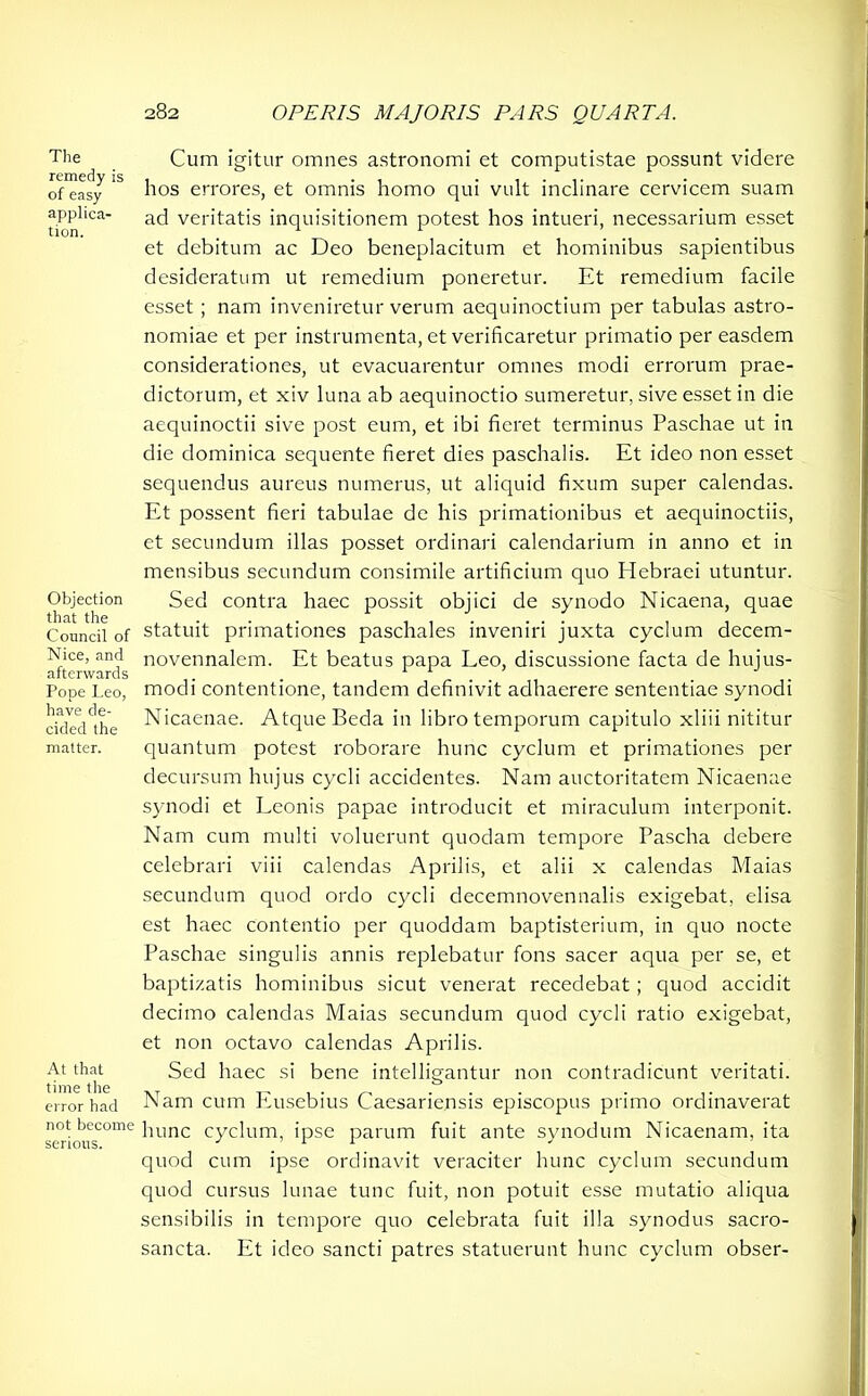 The remedy is of easy applica- tion. Objection that the Council of Nice, and afterwards Pope Leo, have de- cided the matter. At that time the error had not become serious. Cum igitur omnes astronomi et computistae possunt videre hos errores, et omnis homo qui vult inclinare cervicem suam ad veritatis inquisitionem potest hos intueri, necessarium esset et debitum ac Deo beneplacitum et hominibus sapientibus desideratum ut remedium poneretur. Et remedium facile esset ; nam inveniretur verum aequinoctium per tabulas astro- nomiae et per instrumenta, et verificaretur primatio per easdem considerationes, ut evacuarentur omnes modi errorum prae- dictorum, et xiv luna ab aequinoctio sumeretur, sive esset in die aequinoctii sive post eum, et ibi fieret terminus Paschae ut in die dominica sequente fieret dies paschalis. Et ideo non esset sequendus aureus numerus, ut aliquid fixum super calendas. Et possent fieri tabulae de his primationibus et aequinoctiis, et secundum illas posset ordinari calendarium in anno et in mensibus secundum consimile artificium quo Hebraei utuntur. Sed contra haec possit objici de synodo Nicaena, quae statuit primationes paschales inveniri juxta cyclum decem- novennalem. Et beatus papa Leo, discussione facta de hujus- modi contentione, tandem definivit adhaerere sententiae synodi Nicaenae. Atque Beda in libro temporum capitulo xliii nititur quantum potest roborare hunc cyclum et primationes per decursum hujus cycli accidentes. Nam auctoritatem Nicaenae synodi et Leonis papae introducit et miraculum interponit. Nam cum multi voluerunt quodam tempore Pascha debere celebrari viii calendas Aprilis, et alii x calendas Maias secundum quod ordo cycli decemnovennalis exigebat, elisa est haec contentio per quoddam baptisterium, in quo nocte Paschae singulis annis replebatur fons sacer aqua per se, et baptizatis hominibus sicut venerat recedebat; quod accidit decimo calendas Maias secundum quod cycli ratio exigebat, et non octavo calendas Aprilis. Sed haec si bene intelligantur non contradicunt veritati. Nam cum Eusebius Caesariensis episcopus primo ordinaverat hunc cyclum, ipse parum fuit ante synodum Nicaenam, ita quod cum ipse ordinavit veraciter hunc cyclum secundum quod cursus lunae tunc fuit, non potuit esse mutatio aliqua sensibilis in tempore quo celebrata fuit illa synodus sacro- sancta. Et ideo sancti patres statuerunt hunc cyclum obser-