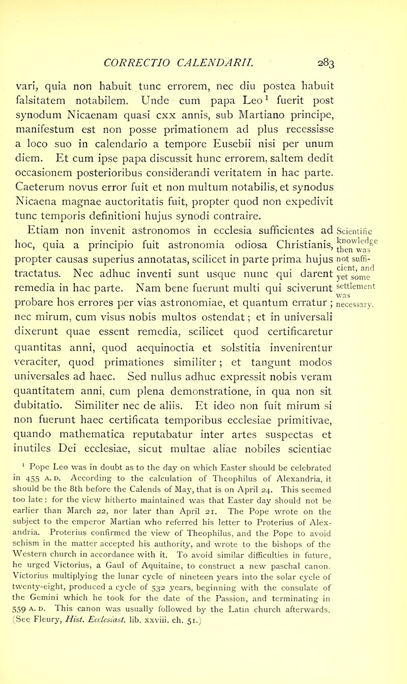 vari, quia non habuit tunc errorem, nec diu postea habuit falsitatem notabilem. Unde cum papa Leo1 fuerit post synodum Nicaenam quasi cxx annis, sub Martiano principe, manifestum est non posse primationem ad plus recessisse a loco suo in calendario a tempore Eusebii nisi per unum diem. Et cum ipse papa discussit hunc errorem, saltem dedit occasionem posterioribus considerandi veritatem in hac parte. Caeterum novus error fuit et non multum notabilis, et synodus Nicaena magnae auctoritatis fuit, propter quod non expedivit tunc temporis definitioni hujus synodi contraire. Etiam non invenit astronomos in ecclesia sufficientes ad Scientific hoc, quia a principio fuit astronomia odiosa Christianis, ^ne°w^ead3ge propter causas superius annotatas, scilicet in parte prima hujus not suffi- tractatus. Nec adhuc inventi sunt usque nunc qui darent yet s’0^c remedia in hac parte. Nam bene fuerunt multi qui sciverunt settlement 11 • • was probare hos errores per vias astronomiae, et quantum erratur; necessary, nec mirum, cum visus nobis multos ostendat; et in universali dixerunt quae essent remedia, scilicet quod certificaretur quantitas anni, quod aequinoctia et solstitia invenirentur veraciter, quod primationes similiter; et tangunt modos universales ad haec. Sed nullus adhuc expressit nobis veram quantitatem anni, cum plena demonstratione, in qua non sit dubitatio. Similiter nec de aliis. Et ideo non fuit mirum si non fuerunt haec certificata temporibus ecclesiae primitivae, quando mathematica reputabatur inter artes suspectas et inutiles Dei ecclesiae, sicut multae aliae nobiles scientiae 1 Pope Leo was in doubt as to the day on which Easter should be celebrated in 455 a. d. According to the calculation of Theophilus of Alexandria, it should be the 8th before the Calends of May, that is on April 24. This seemed too late: for the view hitherto maintained was that Easter day should not be earlier than March 22, nor later than April 21. The Pope wrote on the subject to the emperor Martian who referred his letter to Proterius of Alex- andria. Proterius confirmed the view of Theophilus, and the Pope to avoid schism in the matter accepted his authority, and wrote to the bishops of the Western church in accordance with it. To avoid similar difficulties in future, he urged Victorius, a Gaul of Aquitaine, to construct a new paschal canon. Victorius multiplying the lunar cycle of nineteen years into the solar cycle of twenty-eight, produced a cycle of 532 years, beginning with the consulate of the Gemini which he took for the date of the Passion, and terminating in 559 a. o. I his canon was usually followed by the Latin church afterwards. (See Fleury, Hist. Ecclesiast. lib. xxviii. ch. 51.)