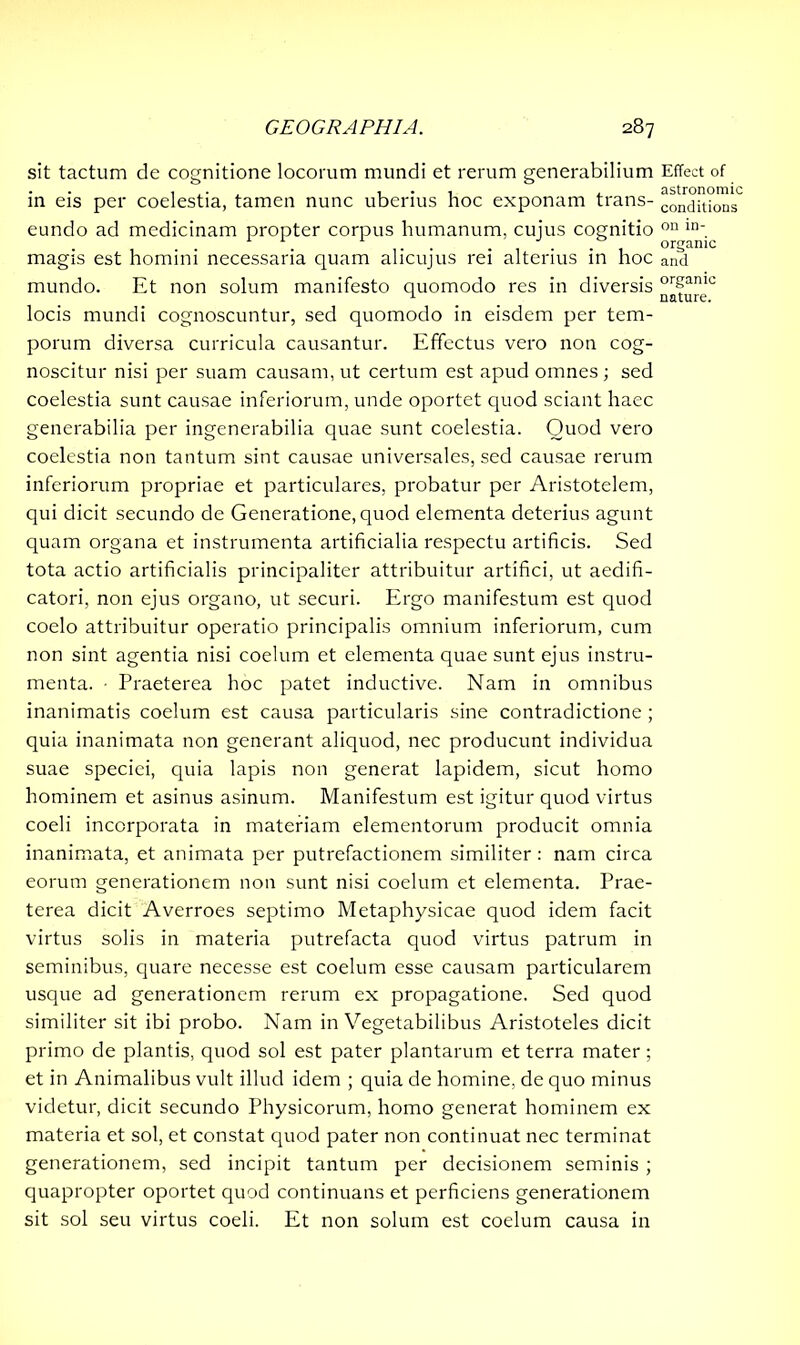 sit tactum de cognitione locorum mundi et rerum generabilium in eis per coelestia, tamen nunc uberius hoc exponam trans- eundo ad medicinam propter corpus humanum, cujus cognitio magis est homini necessaria quam alicujus rei alterius in hoc mundo. Et non solum manifesto quomodo res in diversis locis mundi cognoscuntur, sed quomodo in eisdem per tem- porum diversa curricula causantur. Effectus vero non cog- noscitur nisi per suam causam, ut certum est apud omnes; sed coelestia sunt causae inferiorum, unde oportet quod sciant haec generabilia per ingenerabilia quae sunt coelestia. Quod vero coelestia non tantum sint causae universales, sed causae rerum inferiorum propriae et particulares, probatur per Aristotelem, qui dicit secundo de Generatione, quod elementa deterius agunt quam organa et instrumenta artificialia respectu artificis. Sed tota actio artificialis principaliter attribuitur artifici, ut aedifi- catori, non ejus organo, ut securi. Ergo manifestum est quod coelo attribuitur operatio principalis omnium inferiorum, cum non sint agentia nisi coelum et elementa quae sunt ejus instru- menta. • Praeterea hoc patet inductive. Nam in omnibus inanimatis coelum est causa particularis sine contradictione ; quia inanimata non generant aliquod, nec producunt individua suae speciei, quia lapis non generat lapidem, sicut homo hominem et asinus asinum. Manifestum est igitur quod virtus coeli incorporata in materiam elementorum producit omnia inanimata, et animata per putrefactionem similiter: nam circa eorum generationem non sunt nisi coelum et elementa. Prae- terea dicit Averroes septimo Metaphysicae quod idem facit virtus solis in materia putrefacta quod virtus patrum in seminibus, quare necesse est coelum esse causam particularem usque ad generationem rerum ex propagatione. Sed quod similiter sit ibi probo. Nam in Vegetabilibus Aristoteles dicit primo de plantis, quod sol est pater plantarum et terra mater; et in Animalibus vult illud idem ; quia de homine, de quo minus videtur, dicit secundo Physicorum, homo generat hominem ex materia et sol, et constat quod pater non continuat nec terminat generationem, sed incipit tantum per decisionem seminis ; quapropter oportet quod continuans et perficiens generationem sit sol seu virtus coeli. Et non solum est coelum causa in Effect of astronomic conditions on in- organic and organic nature.