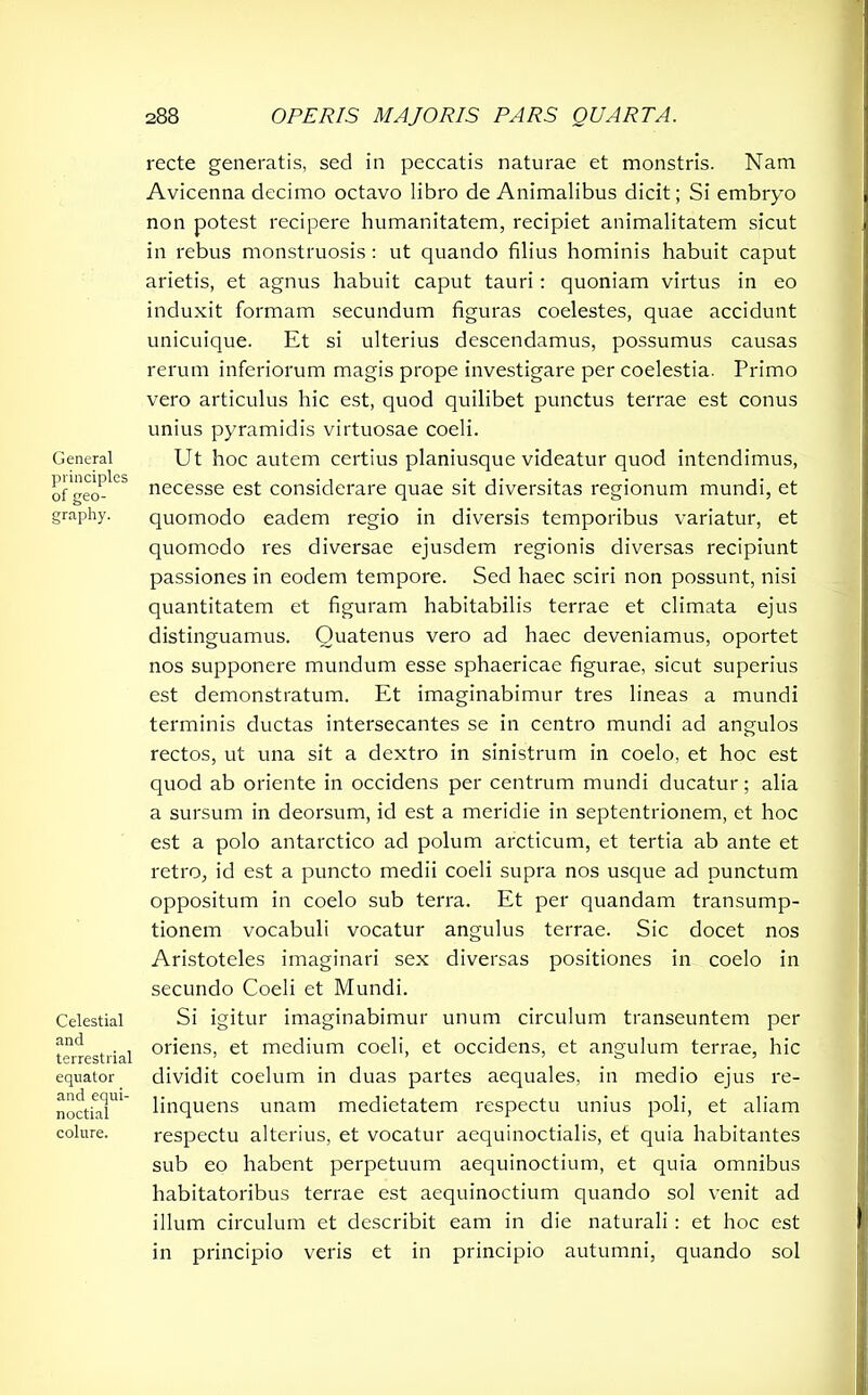 General principies of geo- graphy. Celestial and terrestrial equator and equi- noctial colure. recte generatis, sed in peccatis naturae et monstris. Nam Avicenna decimo octavo libro de Animalibus dicit; Si embryo non potest recipere humanitatem, recipiet animalitatem sicut in rebus monstruosis : ut quando filius hominis habuit caput arietis, et agnus habuit caput tauri: quoniam virtus in eo induxit formam secundum figuras coelestes, quae accidunt unicuique. Et si ulterius descendamus, possumus causas rerum inferiorum magis prope investigare per coelestia. Primo vero articulus hic est, quod quilibet punctus terrae est conus unius pyramidis virtuosae coeli. Ut hoc autem certius planiusque videatur quod intendimus, necesse est considerare quae sit diversitas regionum mundi, et quomodo eadem regio in diversis temporibus variatur, et quomodo res diversae ejusdem regionis diversas recipiunt passiones in eodem tempore. Sed haec sciri non possunt, nisi quantitatem et figuram habitabilis terrae et climata ejus distinguamus. Quatenus vero ad haec deveniamus, oportet nos supponere mundum esse sphaericae figurae, sicut superius est demonstratum. Et imaginabimur tres lineas a mundi terminis ductas intersecantes se in centro mundi ad angulos rectos, ut una sit a dextro in sinistrum in coelo, et hoc est quod ab oriente in occidens per centrum mundi ducatur; alia a sursum in deorsum, id est a meridie in septentrionem, et hoc est a polo antarctico ad polum arcticum, et tertia ab ante et retro, id est a puncto medii coeli supra nos usque ad punctum oppositum in coelo sub terra. Et per quandam transump- tionem vocabuli vocatur angulus terrae. Sic docet nos Aristoteles imaginari sex diversas positiones in coelo in secundo Coeli et Mundi. Si igitur imaginabimur unum circulum transeuntem per oriens, et medium coeli, et occidens, et angulum terrae, hic dividit coelum in duas partes aequales, in medio ejus re- linquens unam medietatem respectu unius poli, et aliam respectu alterius, et vocatur aequinoctialis, et quia habitantes sub eo habent perpetuum aequinoctium, et quia omnibus habitatoribus terrae est aequinoctium quando sol venit ad illum circulum et describit eam in die naturali: et hoc est in principio veris et in principio autumni, quando sol