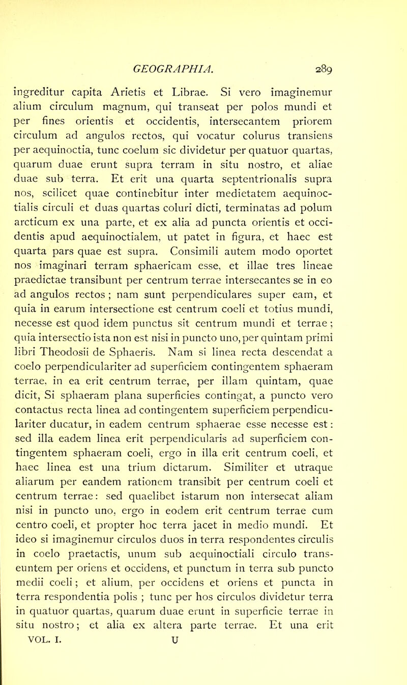 ingreditur capita Arietis et Librae. Si vero imaginemur alium circulum magnum, qui transeat per polos mundi et per fines orientis et occidentis, intersecantem priorem circulum ad angulos rectos, qui vocatur colurus transiens per aequinoctia, tunc coelum sic dividetur per quatuor quartas, quarum duae erunt supra terram in situ nostro, et aliae duae sub terra. Et erit una quarta septentrionalis supra nos, scilicet quae continebitur inter medietatem aequinoc- tialis circuli et duas quartas coluri dicti, terminatas ad polum arcticum ex una parte, et ex alia ad puncta orientis et occi- dentis apud aequinoctialem, ut patet in figura, et haec est quarta pars quae est supra. Consimili autem modo oportet nos imaginari terram sphaericam esse, et illae tres lineae praedictae transibunt per centrum terrae intersecantes se in eo ad angulos rectos ; nam sunt perpendiculares super eam, et quia in earum intersectione est centrum coeli et totius mundi, necesse est quod idem punctus sit centrum mundi et terrae ; quia intersectio ista non est nisi in puncto uno, per quintam primi libri Theodosii de Sphaeris. Nam si linea recta descendat a coelo perpendiculariter ad superficiem contingentem sphaeram terrae, in ea erit centrum terrae, per illam quintam, quae dicit, Si sphaeram plana superficies contingat, a puncto vero contactus recta linea ad contingentem superficiem perpendicu- lariter ducatur, in eadem centrum sphaerae esse necesse est: sed illa eadem linea erit perpendicularis ad superficiem con- tingentem sphaeram coeli, ergo in illa erit centrum coeli, et haec linea est una trium dictarum. Similiter et utraque aliarum per eandem rationem transibit per centrum coeli et centrum terrae: sed quaelibet istarum non intersecat aliam nisi in puncto uno, ergo in eodem erit centrum terrae cum centro coeli, et propter hoc terra jacet in medio mundi. Et ideo si imaginemur circulos duos in terra respondentes circulis in coelo praetactis, unum sub aequinoctiali circulo trans- euntem per oriens et occidens, et punctum in terra sub puncto medii coeli; et alium, per occidens et oriens et puncta in terra respondentia polis ; tunc per hos circulos dividetur terra in quatuor quartas, quarum duae erunt in superficie terrae in situ nostro; et alia ex altera parte terrae. Et una erit VOL. I. U