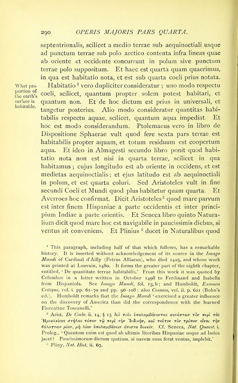 What pro- portion of the earth’s surface is habitable. septentrionalis, scilicet a medio terrae sub aequinoctiali usque ad punctum terrae sub polo arctico contenta infra lineas quae ab oriente et occidente concurrunt in polum sive punctum terrae polo suppositum. Et haec est quarta quam quaerimus, in qua est habitatio nota, et est sub quarta coeli prius notata. Habitatio 1 vero dupliciter consideratur ; uno modo respectu coeli, scilicet, quantum propter solem potest habitari, et quantum non. Et de hoc dictum est prius in universali, et tangetur posterius. Alio modo consideratur quantitas habi- tabilis respectu aquae, scilicet, quantum aqua impediat. Et hoc est modo considerandum. Ptolemaeus vero in libro de Dispositione Sphaerae vult quod fere sexta pars terrae est habitabilis propter aquam, et totum residuum est coopertum aqua. Et ideo in Almagesti secundo libro ponit quod habi- tatio nota non est nisi in quarta terrae, scilicet in qua habitamus ; cujus longitudo est ab oriente in occidens, et est medietas aequinoctialis; et ejus latitudo est ab aequinoctiali in polum, et est quarta coluri. Sed Aristoteles vult in fine secundi Coeli et Mundi quod plus habitetur quam quarta. Et Averroes hoc confirmat. Dicit Aristoteles2 quod mare parvum est inter finem Hispaniae a parte occidentis et inter princi- pium Indiae a parte orientis. Et Seneca libro quinto Natura- lium dicit quod mare hoc est navigabile in paucissimis diebus, si ventus sit conveniens. Et Plinius 3 docet in Naturalibus quod 1 This paragraph, including half of that which follows, has a remarkable history. It is inserted without acknowledgement of its source in the Imago Mundi of Cardinal d’Ailly (Petrus Alliacus), who died 1425, and whose work was printed at Louvain, 1480. It forms the greater part of the eighth chapter, entitled, ‘ De quantitate terrae habitabilis.’ From this work it was quoted by Columbus in a letter written in October 1498 to Ferdinand and Isabella from Plispaniola. See Imago Mundi, fol. 13, b; and Humboldt, Examen Critique, vol. i. pp. 61-70 and pp. 96-108 : also Cosmos, vol. ii. p. 621 (Bohn’s ed.). Humboldt remarks that the Imago Mundi ‘ exercised a greater influence on the discovery of America than did the correspondence with the learned Florentine Toscanelli.’ 2 Arist. De Coclo. ii. 14, § 15 Sid rocs iirokapPavovTas ovvairreiv tov irepl rds 'Hpcncktiovs orrjkas runov tSi pi tt)v ’IvSuirjV, leal tovtov tov Tpuirov cTvcll rfjv BakaTTCLV fxiav, pi) Xiav vnokapPavtiv amara 8o/ctiv. Cf. Seneca, Nat. Quaest. i. Prolog., ‘ Quantum enim est quod ab ultimis litoribus Hispaniae usque ad Indos jacet? Paucissimorum dierum spatium, si navem suus ferat ventus, implebit.' 3 Pliny, Nat. Hist. ii. 67.
