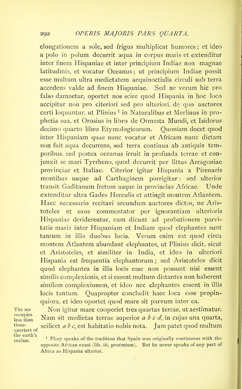 The sea occupies less than three- quarters of the earth’s surface. elongationem a sole, sed frigus multiplicat humores; et ideo a polo in polum decurrit aqua in corpus maris et extenditur inter finem Hispaniae et inter principium Indiae non magnae latitudinis, et vocatur Oceanus; ut principium Indiae possit esse multum ultra medietatem aequinoctialis circuli sub terra accedens valde ad finem Hispaniae. Sed ne verum hic pro falso damnetur, oportet nos scire quod Hispania in hoc loco accipitur non pro citeriori sed pro ulteriori, de quo auctores certi loquuntur, ut Plinius 1 in Naturalibus et Merlinus in pro- phetia sua, et Orosius in libro de Ormesta Mundi, et Isidorus decimo quarto libro Etymologicorum. Quoniam docet quod inter Hispaniam quae nunc vocatur et Africam nunc dictam non fuit aqua decurrens, sed terra continua ab antiquis tem- poribus, sed postea oceanus irruit in profunda terrae et con- junxit se mari Tyrrheno, quod decurrit per littus Arragoniae provinciae et Italiae. Citerior igitur Hispania a Pirenaeis montibus usque ad Carthaginem porrigitur: sed ulterior transit Gaditanum fretum usque in provincias Africae. Unde extenditur ultra Gades Herculis et attingit montem Atlantem. Haec necessario recitavi secundum auctores dictos, ne Aris- toteles et suus commentator per ignorantiam ulterioris Hispaniae deriderentur, cum dicunt ad probationem parvi- tatis maris inter Hispaniam et Indiam quod elephantes sunt tantum in illis duobus locis. Verum enim est quod circa montem Atlantem abundant elephantes, ut Plinius dicit, sicut et Aristoteles, et similiter in India, et ideo in ulteriori Hispania est frequentia elephantorum ; sed Aristoteles dicit quod elephantes in illis locis esse non possunt nisi essent similis complexionis, et si essent multum distantes non haberent similem complexionem, et ideo nec elephantes essent in illis locis tantum. Quapropter concludit haec loca esse propin- quiora, et ideo oportet quod mare sit parvum inter ea. Non igitur mare cooperiet tres quartas terrae, ut aestimatur. Nam sit medietas terrae superior a b c d, in cujus una quarta, scilicet ab c, est habitatio nobis nota. Jam patet quod multum 1 Pliny speaks of the tradition that Spain was originally continuous with the opposite African coast (lib. iii, proemium). But he never speaks of any part of Africa as Hispania ulterior.