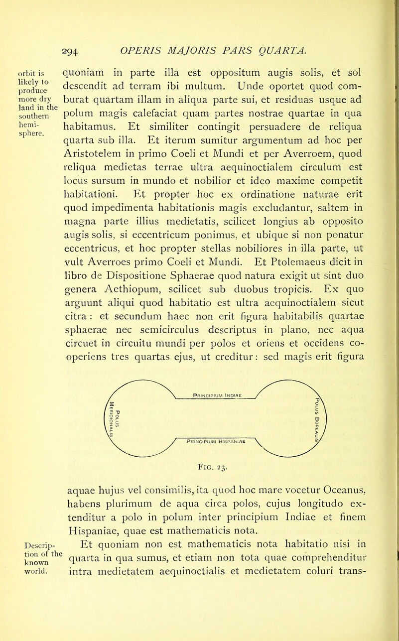 orbit is likely lo produce more dry land in the southern hemi- sphere. quoniam in parte illa est oppositum augis solis, et sol descendit ad terram ibi multum. Unde oportet quod com- burat quartam illam in aliqua parte sui, et residuas usque ad polum magis calefaciat quam partes nostrae quartae in qua habitamus. Et similiter contingit persuadere de reliqua quarta sub illa. Et iterum sumitur argumentum ad hoc per Aristotelem in primo Coeli et Mundi et per Averroem, quod reliqua medietas terrae ultra aequinoctialem circulum est locus sursum in mundo et nobilior et ideo maxime competit habitationi. Et propter hoc ex ordinatione naturae erit quod impedimenta habitationis magis excludantur, saltem in magna parte illius medietatis, scilicet longius ab opposito augis solis, si eccentricum ponimus, et ubique si non ponatur eccentricus, et hoc propter stellas nobiliores in illa parte, ut vult Averroes primo Coeli et Mundi. Et Ptolemaeus dicit in libro de Dispositione Sphaerae quod natura exigit ut sint duo genera Aethiopum, scilicet sub duobus tropicis. Ex quo arguunt aliqui quod habitatio est ultra aequinoctialem sicut citra : et secundum haec non erit figura habitabilis quartae sphaerae nec semicirculus descriptus in plano, nec aqua circuet in circuitu mundi per polos et oriens et occidens co- operiens tres quartas ejus, ut creditur: sed magis erit figura Descrip- tion of the known world. aquae hujus vel consimilis, ita quod hoc mare vocetur Oceanus, habens plurimum de aqua circa polos, cujus longitudo ex- tenditur a polo in polum inter principium Indiae et finem Hispaniae, quae est mathematicis nota. Et quoniam non est mathematicis nota habitatio nisi in quarta in qua sumus, et etiam non tota quae comprehenditur intra medietatem aequinoctialis et medietatem coluri trans-