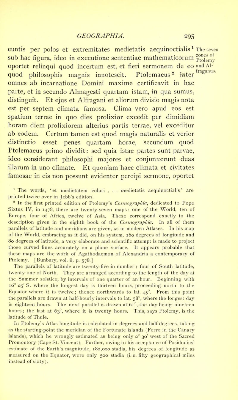 euntis per polos et extremitates medietatis aequinoctialis1 sub hac figura, ideo in executione sententiae mathematicorum oportet relinqui quod incertum est, et fieri sermonem de eo quod philosophis magnis innotescit. Ptolemaeus2 inter omnes ab incarnatione Domini maxime certificavit in hac parte, et in secundo Almagesti quartam istam, in qua sumus, distinguit. Et ejus et Alfragani et aliorum divisio magis nota est per septem climata famosa. Clima vero apud eos est spatium terrae in quo dies prolixior excedit per dimidiam horam diem prolixiorem alterius partis terrae, vel exceditur ab eodem. Certum tamen est quod magis naturalis et verior distinctio esset penes quartam horae, secundum quod Ptolemaeus primo dividit: sed quia istae partes sunt parvae, ideo considerant philosophi majores et conjunxerunt duas illarum in uno climate. Et quoniam haec climata et civitates famosae in eis non possunt evidenter percipi sermone, oportet 1 The words, ‘et medietatem coluri . . . medietatis aequinoctialis’ are printed twice over in Jebb's edition. 2 In the first printed edition of Ptolemy’s Cosmographia, dedicated to Pope Sixtus IV, in 1478, there are twenty-seven maps : one of the World, ten of Europe, four of Africa, twelve of Asia. These correspond exactly to the description given in the eighth book of the Cosmographia. In all of them parallels of latitude and meridians are given, as in modern Atlases. In his map of the World, embracing as it did, on his system, 180 degrees of longitude and 80 degrees of latitude, a very elaborate and scientific attempt is made to project those curved lines accurately on a plane surface. It appears probable that these maps are the work of Agathodaemon of Alexandria a contemporary of Ptolemy. [Bunbury, vol. ii. p. 578.] The parallels of latitude are twenty-five in number: four of South latitude, twenty-one of North. They are arranged according to the length of the day at the Summer solstice, by intervals of one quarter of an hour. Beginning with 160 25' S. where the longest day is thirteen hours, proceeding north to the Equator where it is twelve; thence northwards to lat. 450. From this point the parallels are drawn at half-hourly intervals to lat. 58°, where the longest day is eighteen hours. The next parallel is drawn at 6i°, the day being nineteen hours ; the last at 63°, where it is twenty hours. This, says Ptolemy, is the latitude of Thule. In Ptolemy's Atlas longitude is calculated in degrees and half degrees, taking as the starting-point the meridian of the Fortunate islands (Ferro in the Canary islands), which he wrongly estimated as being only 20 30' west of the Sacred Promontory (Cape St. Vincent). Further, owing to his acceptance of Posidonius’ estimate of the Earth’s magnitude, 180,000 stadia, his degrees of longitude as measured on the Equator, were only 500 stadia (i. e. fifty geographical miles instead of sixty). The seven zones of Ptolemy and Al- fraganus.