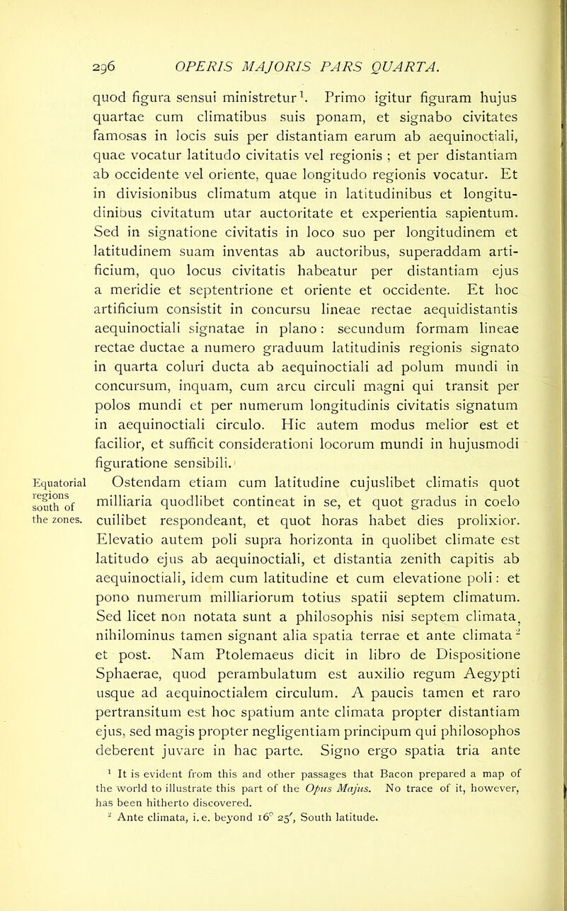 Equatorial regions south of the zones. quod figura sensui ministretur1. Primo igitur figuram hujus quartae cum climatibus suis ponam, et signabo civitates famosas in locis suis per distantiam earum ab aequinoctiali, quae vocatur latitudo civitatis vel regionis ; et per distantiam ab occidente vel oriente, quae longitudo regionis vocatur. Et in divisionibus climatum atque in latitudinibus et longitu- dinibus civitatum utar auctoritate et experientia sapientum. Sed in signatione civitatis in loco suo per longitudinem et latitudinem suam inventas ab auctoribus, superaddam arti- ficium, quo locus civitatis habeatur per distantiam ejus a meridie et septentrione et oriente et occidente. Et hoc artificium consistit in concursu lineae rectae aequidistantis aequinoctiali signatae in plano: secundum formam lineae rectae ductae a numero graduum latitudinis regionis signato in quarta coluri ducta ab aequinoctiali ad polum mundi in concursum, inquam, cum arcu circuli magni qui transit per polos mundi et per numerum longitudinis civitatis signatum in aequinoctiali circulo. Hic autem modus melior est et facilior, et sufficit considerationi locorum mundi in hujusmodi figuratione sensibili. Ostendam etiam cum latitudine cujuslibet climatis quot milliaria quodlibet contineat in se, et quot gradus in coelo cuilibet respondeant, et quot horas habet dies prolixior. Elevatio autem poli supra horizonta in quolibet climate est latitudo ejus ab aequinoctiali, et distantia zenith capitis ab aequinoctiali, idem cum latitudine et cum elevatione poli: et pono numerum milliariorum totius spatii septem climatum. Sed licet non notata sunt a philosophis nisi septem climata; nihilominus tamen signant alia spatia terrae et ante climata2 et post. Nam Ptolemaeus dicit in libro de Dispositione Sphaerae, quod perambulatum est auxilio regum Aegypti usque ad aequinoctialem circulum. A paucis tamen et raro pertransitum est hoc spatium ante climata propter distantiam ejus, sed magis propter negligentiam principum qui philosophos deberent juvare in hac parte. Signo ergo spatia tria ante 1 It is evident from this and other passages that Bacon prepared a map of the world to illustrate this part of the Opus Majus. No trace of it, however, has been hitherto discovered. 1 Ante climata, i. e. beyond 160 25', South latitude.