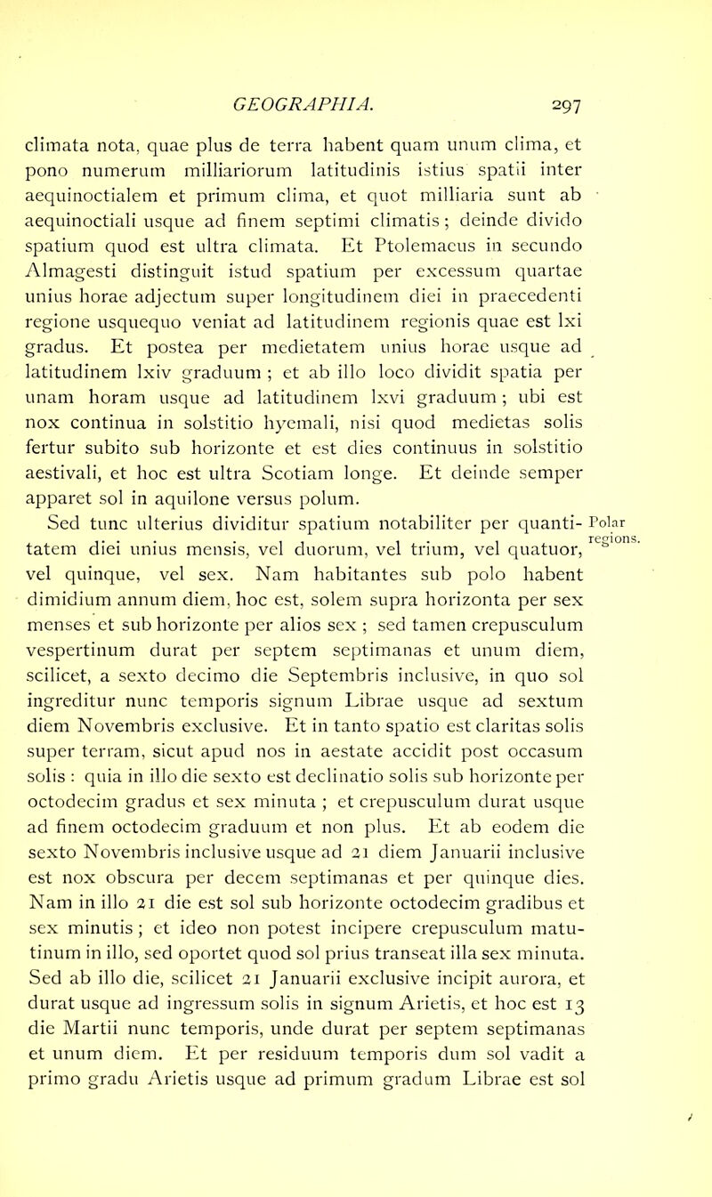 climata nota, quae plus de terra habent quam unum clima, et pono numerum milliariorum latitudinis istius spatii inter aequinoctialem et primum clima, et quot milliaria sunt ab aequinoctiali usque ad finem septimi climatis ; deinde divido spatium quod est ultra climata. Et Ptolemaeus in secundo Almagesti distinguit istud spatium per excessum quartae unius horae adjectum super longitudinem diei in praecedenti regione usquequo veniat ad latitudinem regionis quae est lxi gradus. Et postea per medietatem unius horae usque ad latitudinem lxiv graduum ; et ab illo loco dividit spatia per unam horam usque ad latitudinem Ixvi graduum; ubi est nox continua in solstitio hyemali, nisi quod medietas solis fertur subito sub horizonte et est dies continuus in solstitio aestivali, et hoc est ultra Scotiam longe. Et deinde semper apparet sol in aquilone versus polum. Sed tunc ulterius dividitur spatium notabiliter per quanti- tatem diei unius mensis, vel duorum, vel trium, vel quatuor, vel quinque, vel sex. Nam habitantes sub polo habent dimidium annum diem, hoc est, solem supra horizonta per sex menses et sub horizonte per alios sex ; sed tamen crepusculum vespertinum durat per septem septimanas et unum diem, scilicet, a sexto decimo die Septembris inclusive, in quo sol ingreditur nunc temporis signum Librae usque ad sextum diem Novembris exclusive. Et in tanto spatio est claritas solis super terram, sicut apud nos in aestate accidit post occasum solis : quia in illo die sexto est declinatio solis sub horizonte per octodecim gradus et sex minuta ; et crepusculum durat usque ad finem octodecim graduum et non plus. Et ab eodem die sexto Novembris inclusive usque ad 21 diem Januarii inclusive est nox obscura per decem septimanas et per quinque dies. Nam in illo 21 die est sol sub horizonte octodecim gradibus et sex minutis; et ideo non potest incipere crepusculum matu- tinum in illo, sed oportet quod sol prius transeat illa sex minuta. Sed ab illo die, scilicet 21 Januarii exclusive incipit aurora, et durat usque ad ingressum solis in signum Arietis, et hoc est 13 die Martii nunc temporis, unde durat per septem septimanas et unum diem. Et per residuum temporis dum sol vadit a primo gradu Arietis usque ad primum gradum Librae est sol Polar regions.