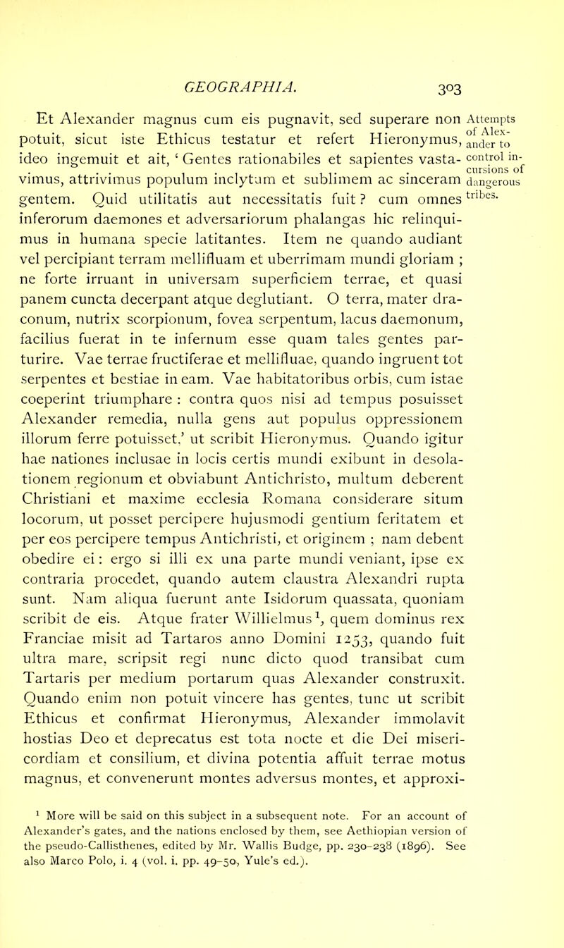 3°3 Et Alexander magnus cum eis pugnavit, sed superare non Attempts potuit, sicut iste Ethicus testatur et refert Hieronymus, ande/to ideo ingemuit et ait, ‘ Gentes rationabiles et sapientes vasta- control in- . . . . cursions of vimus, attrivimus populum inclytum et sublimem ac sinceram dangerous gentem. Quid utilitatis aut necessitatis fuit ? cum omnestnbes- inferorum daemones et adversariorum phalangas hic relinqui- mus in humana specie latitantes. Item ne quando audiant vel percipiant terram mellifluam et uberrimam mundi gloriam ; ne forte irruant in universam superficiem terrae, et quasi panem cuncta decerpant atque deglutiant. O terra, mater dra- conum, nutrix scorpionum, fovea serpentum, lacus daemonum, facilius fuerat in te infernum esse quam tales gentes par- turire. Vae terrae fructiferae et mellifluae, quando ingruent tot serpentes et bestiae ineam. Vae habitatoribus orbis, cum istae coeperint triumphare : contra quos nisi ad tempus posuisset Alexander remedia, nulla gens aut populus oppressionem illorum ferre potuisset.’ ut scribit Hieronymus. Quando igitur hae nationes inclusae in locis certis mundi exibunt in desola- tionem regionum et obviabunt Antichristo, multum deberent Christiani et maxime ecclesia Romana considerare situm locorum, ut posset percipere hujusmodi gentium feritatem et per eos percipere tempus Antichristi, et originem ; nam debent obedire ei: ergo si illi ex una parte mundi veniant, ipse ex contraria procedet, quando autem claustra Alexandri rupta sunt. Nam aliqua fuerunt ante Isidorum quassata, quoniam scribit de eis. Atque frater Willielmus1, quem dominus rex Franciae misit ad Tartaros anno Domini 1253, quando fuit ultra mare, scripsit regi nunc dicto quod transibat cum Tartaris per medium portarum quas Alexander construxit. Quando enim non potuit vincere has gentes, tunc ut scribit Ethicus et confirmat Hieronymus, Alexander immolavit hostias Deo et deprecatus est tota nocte et die Dei miseri- cordiam et consilium, et divina potentia affuit terrae motus magnus, et convenerunt montes adversus montes, et approxi- 1 More will be said on this subject in a subsequent note. For an account of Alexander’s gates, and the nations enclosed by them, see Aethiopian version of the pseudo-Callisthenes, edited by Mr. Wallis Budge, pp. 230-238 (1896). See also Marco Polo, i. 4 (vol. i. pp. 49-50, Yule’s ed.).