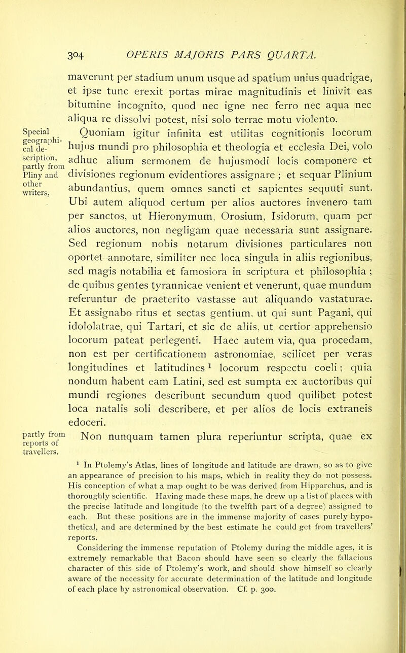 Special geographi- cal de- scription, partly from Pliny and other writers, partly from reports of travellers. maverunt per stadium unum usque ad spatium unius quadrigae, et ipse tunc erexit portas mirae magnitudinis et linivit eas bitumine incognito, quod nec igne nec ferro nec aqua nec aliqua re dissolvi potest, nisi solo terrae motu violento. Quoniam igitur infinita est utilitas cognitionis locorum hujus mundi pro philosophia et theologia et ecclesia Dei, volo adhuc alium sermonem de hujusmodi locis componere et divisiones regionum evidentiores assignare ; et sequar Plinium abundantius, quem omnes sancti et sapientes sequuti sunt. Ubi autem aliquod certum per alios auctores invenero tam per sanctos, ut Hieronymum, Orosium, Isidorum, quam per alios auctores, non negligam quae necessaria sunt assignare. Sed regionum nobis notarum divisiones particulares non oportet annotare, similiter nec loca singula in aliis regionibus, sed magis notabilia et famosiora in scriptura et philosophia ; de quibus gentes tyrannicae venient et venerunt, quae mundum referuntur de praeterito vastasse aut aliquando vastaturae. Et assignabo ritus et sectas gentium, ut qui sunt Pagani, qui idololatrae, qui Tartari, et sic de aliis, ut certior apprehensio locorum pateat perlegenti. Haec autem via, qua procedam, non est per certificationem astronomiae, scilicet per veras longitudines et latitudines 1 locorum respectu coeli ; quia nondum habent eam Latini, sed est sumpta ex auctoribus qui mundi regiones describunt secundum quod quilibet potest loca natalis soli describere, et per alios de locis extraneis edoceri. Non nunquam tamen plura reperiuntur scripta, quae ex 1 In Ptolemy’s Atlas, lines of longitude and latitude are drawn, so as to give an appearance of precision to his maps, which in reality they do not possess. His conception of what a map ought to be was derived from Hipparchus, and is thoroughly scientific. Having made these maps, he drew up a list of places with the precise latitude and longitude (to the twelfth part of a degree) assigned to each. But these positions are in the immense majority of cases purely hypo- thetical, and are determined by the best estimate he could get from travellers’ reports. Considering the immense reputation of Ptolemy during the middle ages, it is extremely remarkable that Bacon should have seen so clearly the fallacious character of this side of Ptolemy’s work, and should show himself so clearly aware of the necessity for accurate determination of the latitude and longitude of each place by astronomical observation. Cf. p. 300.