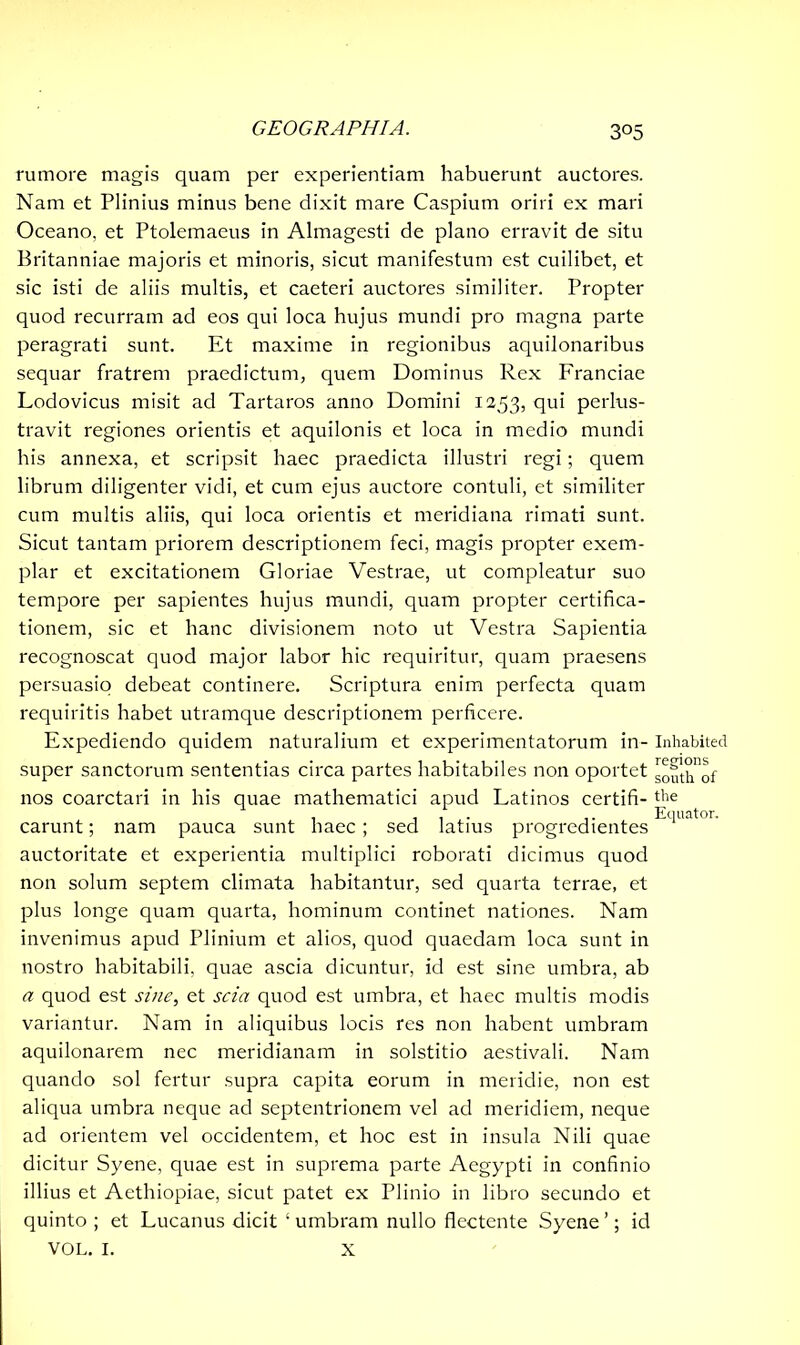 rumore magis quam per experientiam habuerunt auctores. Nam et Plinius minus bene dixit mare Caspium oriri ex mari Oceano, et Ptolemaeus in Almagesti de plano erravit de situ Britanniae majoris et minoris, sicut manifestum est cuilibet, et sic isti de aliis multis, et caeteri auctores similiter. Propter quod recurram ad eos qui loca hujus mundi pro magna parte peragrati sunt. Et maxime in regionibus aquilonaribus sequar fratrem praedictum, quem Dominus Rex Franciae Lodovicus misit ad Tartaros anno Domini 1253, flui perlus- travit regiones orientis et aquilonis et loca in medio mundi his annexa, et scripsit haec praedicta illustri regi; quem librum diligenter vidi, et cum ejus auctore contuli, et similiter cum multis aliis, qui loca orientis et meridiana rimati sunt. Sicut tantam priorem descriptionem feci, magis propter exem- plar et excitationem Gloriae Vestrae, ut compleatur suo tempore per sapientes hujus mundi, quam propter certifica- tionem, sic et hanc divisionem noto ut Vestra Sapientia recognoscat quod major labor hic requiritur, quam praesens persuasio debeat continere. Scriptura enim perfecta quam requiritis habet utramque descriptionem perficere. Expediendo quidem naturalium et experimentatorum in- super sanctorum sententias circa partes habitabiles non oportet nos coarctari in his quae mathematici apud Latinos certifi- carunt; nam pauca sunt haec ; sed latius progredientes auctoritate et experientia multiplici roborati dicimus quod non solum septem climata habitantur, sed quarta terrae, et plus longe quam quarta, hominum continet nationes. Nam invenimus apud Plinium et alios, quod quaedam loca sunt in nostro habitabili, quae ascia dicuntur, id est sine umbra, ab a quod est sine, et scia quod est umbra, et haec multis modis variantur. Nam in aliquibus locis res non habent umbram aquilonarem nec meridianam in solstitio aestivali. Nam quando sol fertur supra capita eorum in meridie, non est aliqua umbra neque ad septentrionem vel ad meridiem, neque ad orientem vel occidentem, et hoc est in insula Nili quae dicitur Syene, quae est in suprema parte Aegypti in confinio illius et Aethiopiae, sicut patet ex Plinio in libro secundo et quinto ; et Lucanus dicit ‘ umbram nullo flectente Syene ’; id VOL. I. X Inhabited regions south of the Equator.
