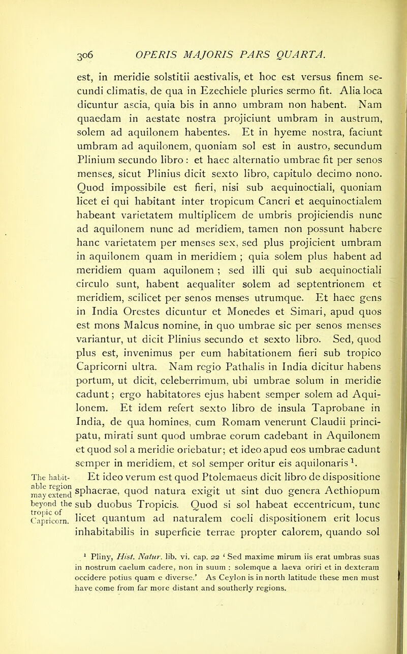 est, in meridie solstitii aestivalis, et hoc est versus finem se- cundi climatis, de qua in Ezechiele pluries sermo fit. Alia loca dicuntur ascia, quia bis in anno umbram non habent. Nam quaedam in aestate nostra projiciunt umbram in austrum, solem ad aquilonem habentes. Et in hyeme nostra, faciunt umbram ad aquilonem, quoniam sol est in austro, secundum Plinium secundo libro : et haec alternatio umbrae fit per senos menses, sicut Plinius dicit sexto libro, capitulo decimo nono. Quod impossibile est fieri, nisi sub aequinoctiali, quoniam licet ei qui habitant inter tropicum Cancri et aequinoctialem habeant varietatem multiplicem de umbris projiciendis nunc ad aquilonem nunc ad meridiem, tamen non possunt habere hanc varietatem per menses sex, sed plus projicient umbram in aquilonem quam in meridiem ; quia solem plus habent ad meridiem quam aquilonem ; sed illi qui sub aequinoctiali circulo sunt, habent aequaliter solem ad septentrionem et meridiem, scilicet per senos menses utrumque. Et haec gens in India Orestes dicuntur et Monedes et Simari, apud quos est mons Maleus nomine, in quo umbrae sic per senos menses variantur, ut dicit Plinius secundo et sexto libro. Sed, quod plus est, invenimus per eum habitationem fieri sub tropico Capricorni ultra. Nam regio Pathalis in India dicitur habens portum, ut dicit, celeberrimum, ubi umbrae solum in meridie cadunt; ergo habitatores ejus habent semper solem ad Aqui- lonem. Et idem refert sexto libro de insula Taprobane in India, de qua homines, cum Romam venerunt Claudii princi- patu, mirati sunt quod umbrae eorum cadebant in Aquilonem et quod sol a meridie oriebatur; et ideo apud eos umbrae cadunt semper in meridiem, et sol semper oritur eis aquilonaris1 * * *. The habit- Et ideo verum est quod Ptolemaeus dicit libro de dispositione raay extend sphaerae, quod natura exigit ut sint duo genera Aethiopum beyond the sub duobus Tropicis. Quod si sol habeat eccentricum, tunc Capricorn. hcet quantum ad naturalem coeli dispositionem erit locus inhabitabilis in superficie terrae propter calorem, quando sol 1 Pliny, Hist. Natur, lib. vi. cap. 22 ‘ Sed maxime mirum iis erat umbras suas in nostrum caelum cadere, non in suum : solemque a laeva oriri et in dexteram occidere potius quam e diverse.’ As Ceylon is in north latitude these men must have come from far more distant and southerly regions.