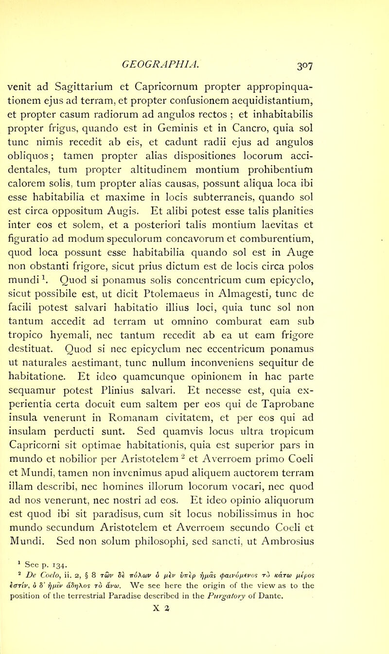 3°7 venit ad Sagittarium et Capricornum propter appropinqua- tionem ejus ad terram, et propter confusionem aequidistantium, et propter casum radiorum ad angulos rectos ; et inhabitabilis propter frigus, quando est in Geminis et in Cancro, quia sol tunc nimis recedit ab eis, et cadunt radii ejus ad angulos obliquos; tamen propter alias dispositiones locorum acci- dentales, tum propter altitudinem montium prohibentium calorem solis, tum propter alias causas, possunt aliqua loca ibi esse habitabilia et maxime in locis subterraneis, quando sol est circa oppositum Augis. Et alibi potest esse talis planities inter eos et solem, et a posteriori talis montium laevitas et figuratio ad modum speculorum concavorum et comburentium, quod loca possunt esse habitabilia quando sol est in Auge non obstanti frigore, sicut prius dictum est de locis circa polos mundi1. Quod si ponamus solis concentricum cum epicyclo, sicut possibile est, ut dicit Ptolemaeus in Almagesti, tunc de facili potest salvari habitatio illius loci, quia tunc sol non tantum accedit ad terram ut omnino comburat eam sub tropico hyemali, nec tantum recedit ab ea ut eam frigore destituat. Quod si nec epicyclum nec eccentricum ponamus ut naturales aestimant, tunc nullum inconveniens sequitur de habitatione. Et ideo quamcunque opinionem in hac parte sequamur potest Plinius salvari. Et necesse est, quia ex- perientia certa docuit eum saltem per eos qui de Taprobane insula venerunt in Romanam civitatem, et per eos qui ad insulam perducti sunt. Sed quamvis locus ultra tropicum Capricorni sit optimae habitationis, quia est superior pars in mundo et nobilior per Aristotelem2 et Averroem primo Coeli et Mundi, tamen non invenimus apud aliquem auctorem terram illam describi, nec homines illorum locorum vocari, nec quod ad nos venerunt, nec nostri ad eos. Et ideo opinio aliquorum est quod ibi sit paradisus, cum sit locus nobilissimus in hoc mundo secundum Aristotelem et Averroem secundo Coeli et Mundi. Sed non solum philosophi, sed sancti, ut Ambrosius 1 See p. 134. 2 De Coelo, ii. 2, § 8 to)v 8e ■nbXcov 6 fxiv virlp f/p.as <paivopi(vos tu kcltoi pelpos kariv, b 8' f/piv aSrjKos to aveo. We see here the origin of the view as to the position of the terrestrial Paradise described in the Purgatory of Dante.