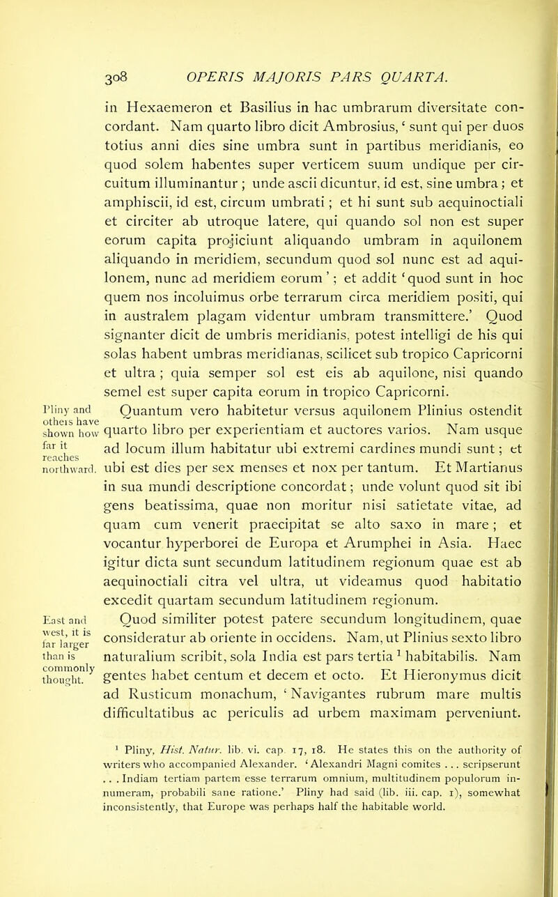 Pliny and others have shown how far it reaches northward. East and west, it is far larger than is commonly thought. in Hexaemeron et Basilius in hac umbrarum diversitate con- cordant. Nam quarto libro dicit Ambrosius, ‘ sunt qui per duos totius anni dies sine umbra sunt in partibus meridianis, eo quod solem habentes super verticem suum undique per cir- cuitum illuminantur ; unde ascii dicuntur, id est, sine umbra; et amphiscii, id est, circum umbrati ; et hi sunt sub aequinoctiali et circiter ab utroque latere, qui quando sol non est super eorum capita projiciunt aliquando umbram in aquilonem aliquando in meridiem, secundum quod sol nunc est ad aqui- lonem, nunc ad meridiem eorum ’; et addit ‘quod sunt in hoc quem nos incoluimus orbe terrarum circa meridiem positi, qui in australem plagam videntur umbram transmittere.’ Quod signanter dicit de umbris meridianis, potest intelligi de his qui solas habent umbras meridianas, scilicet sub tropico Capricorni et ultra; quia semper sol est eis ab aquilone, nisi quando semel est super capita eorum in tropico Capricorni. Quantum vero habitetur versus aquilonem Plinius ostendit quarto libro per experientiam et auctores varios. Nam usque ad locum illum habitatur ubi extremi cardines mundi sunt; et ubi est dies per sex menses et nox per tantum. Et Martianus in sua mundi descriptione concordat; unde volunt quod sit ibi gens beatissima, quae non moritur nisi satietate vitae, ad quam cum venerit praecipitat se alto saxo in mare ; et vocantur hyperborei de Europa et Arumphei in Asia. Haec igitur dicta sunt secundum latitudinem regionum quae est ab aequinoctiali citra vel ultra, ut videamus quod habitatio excedit quartam secundum latitudinem regionum. Quod similiter potest patere secundum longitudinem, quae consideratur ab oriente in occidens. Nam, ut Plinius sexto libro naturalium scribit, sola India est pars tertia 1 habitabilis. Nam gentes habet centum et decem et octo. Et Hieronymus dicit ad Rusticum monachum, ‘Navigantes rubrum mare multis difficultatibus ac periculis ad urbem maximam perveniunt. 1 Pliny, Hist. Natur, lib. vi. cap. 17, 18. He states this on the authority of writers who accompanied Alexander. ‘Alexandri Magni comites ... scripserunt . . . Indiam tertiam partem esse terrarum omnium, multitudinem populorum in- numeram, probabili sane ratione.’ Pliny had said (lib. iii. cap. 1), somewhat inconsistently, that Europe was perhaps half the habitable world.