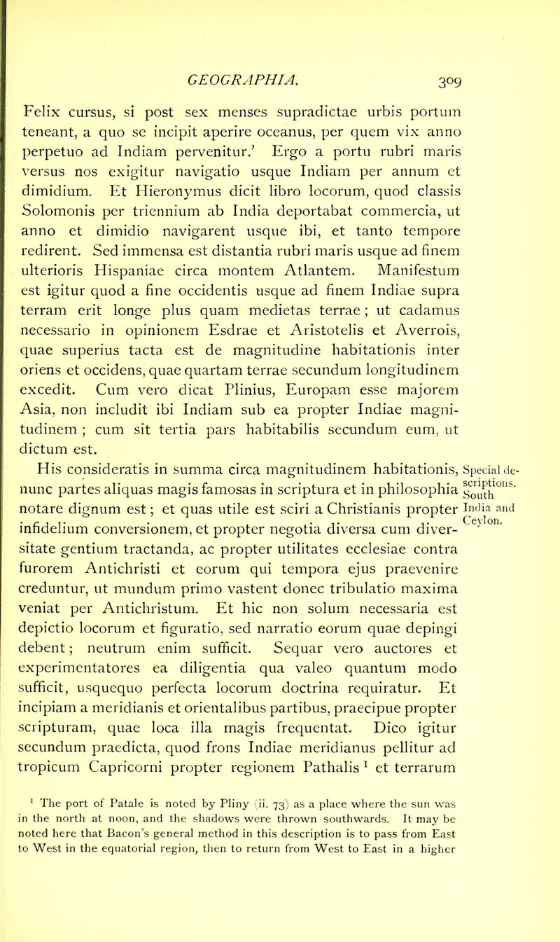 3°9 Felix cursus, si post sex menses supradictae urbis portum teneant, a quo se incipit aperire oceanus, per quem vix anno perpetuo ad Indiam pervenitur.’ Ergo a portu rubri maris versus nos exigitur navigatio usque Indiam per annum et dimidium. Et Hieronymus dicit libro locorum, quod classis Solomonis per triennium ab India deportabat commercia, ut anno et dimidio navigarent usque ibi, et tanto tempore redirent. Sed immensa est distantia rubri maris usque ad finem ulterioris Hispaniae circa montem Atlantem. Manifestum est igitur quod a fine occidentis usque ad finem Indiae supra terram erit longe plus quam medietas terrae; ut cadamus necessario in opinionem Esdrae et Aristotelis et Averrois, quae superius tacta est de magnitudine habitationis inter oriens et occidens, quae quartam terrae secundum longitudinem excedit. Cum vero dicat Plinius, Europam esse majorem Asia, non includit ibi Indiam sub ea propter Indiae magni- tudinem ; cum sit tertia pars habitabilis secundum eum, ut dictum est. H is consideratis in summa circa magnitudinem habitationis, Special de- nunc partes aliquas magis famosas in scriptura et in philosophia ^J^10113' notare dignum est; et quas utile est sciri a Christianis propter India and infidelium conversionem, et propter negotia diversa cum diver- ( sitate gentium tractanda, ac propter utilitates ecclesiae contra furorem Antichristi et eorum qui tempora ejus praevenire creduntur, ut mundum primo vastent donec tribulatio maxima veniat per Antichristum. Et hic non solum necessaria est depictio locorum et figuratio, sed narratio eorum quae depingi debent; neutrum enim sufficit. Sequar vero auctores et experimentatores ea diligentia qua valeo quantum modo sufficit, usquequo perfecta locorum doctrina requiratur. Et incipiam a meridianis et orientalibus partibus, praecipue propter scripturam, quae loca illa magis frequentat. Dico igitur secundum praedicta, quod frons Indiae meridianus pellitur ad tropicum Capricorni propter regionem Pathalis 1 et terrarum 1 The port of Patale is noted by Pliny (ii. 73) as a place where the sun was in the north at noon, and the shadows were thrown southwards. It may be noted here that Bacon’s general method in this description is to pass from East to West in the equatorial region, then to return from West to East in a higher