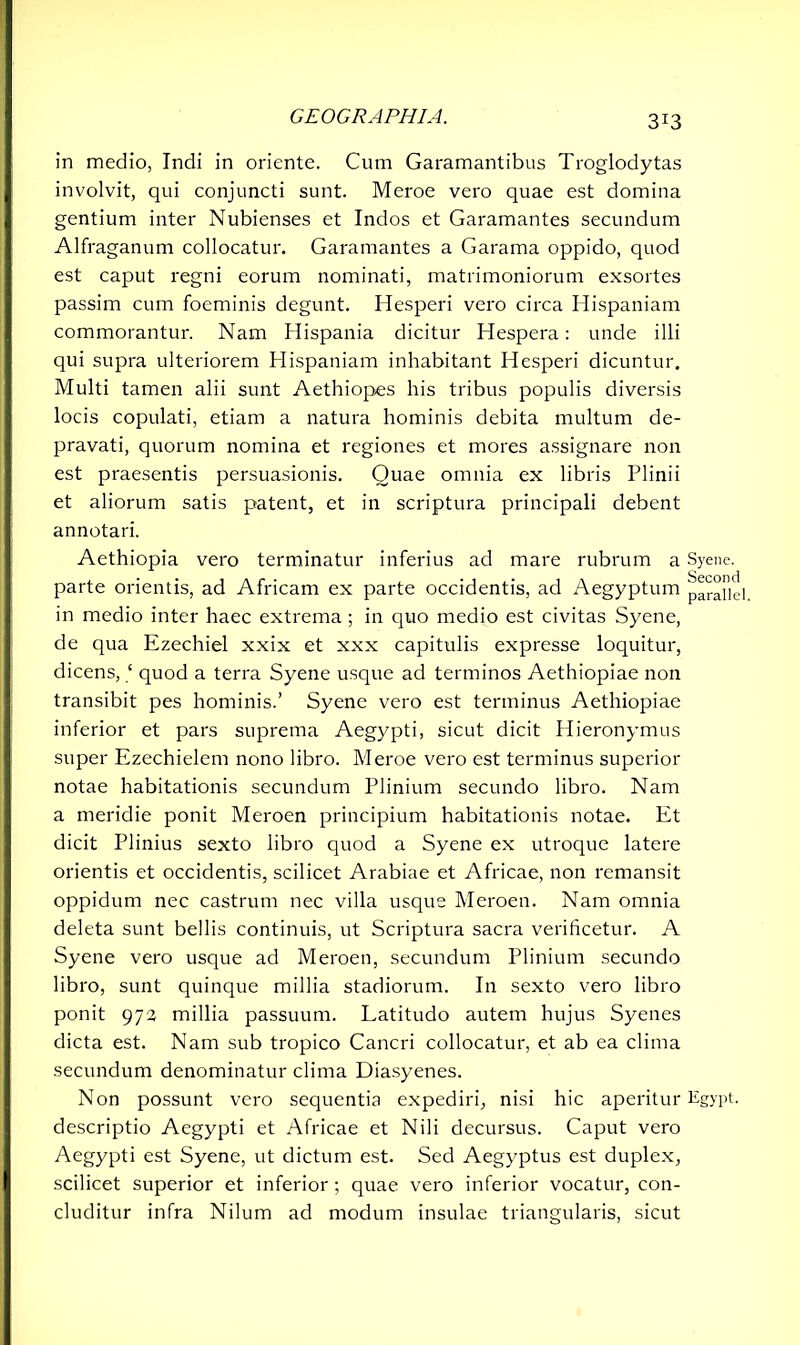 in medio, Indi in oriente. Cum Garamantibus Troglodytas involvit, qui conjuncti sunt. Meroe vero quae est domina gentium inter Nubienses et Indos et Garamantes secundum Alfraganum collocatur. Garamantes a Garama oppido, quod est caput regni eorum nominati, matrimoniorum exsortes passim cum foeminis degunt. Hesperi vero circa Hispaniam commorantur. Nam Hispania dicitur Hespera: unde illi qui supra ulteriorem Hispaniam inhabitant Hesperi dicuntur. Multi tamen alii sunt Aethiopes his tribus populis diversis locis copulati, etiam a natura hominis debita multum de- pravati, quorum nomina et regiones et mores assignare non est praesentis persuasionis. Quae omnia ex libris Plinii et aliorum satis patent, et in scriptura principali debent annotari. Aethiopia vero terminatur inferius ad mare rubrum a Syene, parte orientis, ad Africam ex parte occidentis, ad Aegyptum parallel in medio inter haec extrema; in quo medio est civitas Syene, de qua Ezechiel xxix et xxx capitulis expresse loquitur, dicens, ‘ quod a terra Syene usque ad terminos Aethiopiae non transibit pes hominis.’ Syene vero est terminus Aethiopiae inferior et pars suprema Aegypti, sicut dicit Hieronymus super Ezechielem nono libro. Meroe vero est terminus superior notae habitationis secundum Plinium secundo libro. Nam a meridie ponit Meroen principium habitationis notae. Et dicit Plinius sexto libro quod a Syene ex utroque latere orientis et occidentis, scilicet Arabiae et Africae, non remansit oppidum nec castrum nec villa usque Meroen. Nam omnia deleta sunt bellis continuis, ut Scriptura sacra veriheetur. A Syene vero usque ad Meroen, secundum Plinium secundo libro, sunt quinque millia stadiorum. In sexto vero libro ponit 973 millia passuum. Latitudo autem hujus Syenes dicta est. Nam sub tropico Cancri collocatur, et ab ea clima secundum denominatur clima Diasyenes. Non possunt vero sequentia expediri, nisi hic aperitur Egypt, descriptio Aegypti et Africae et Nili decursus. Caput vero Aegypti est Syene, ut dictum est. Sed Aegyptus est duplex, scilicet superior et inferior; quae vero inferior vocatur, con- cluditur infra Nilum ad modum insulae triangularis, sicut