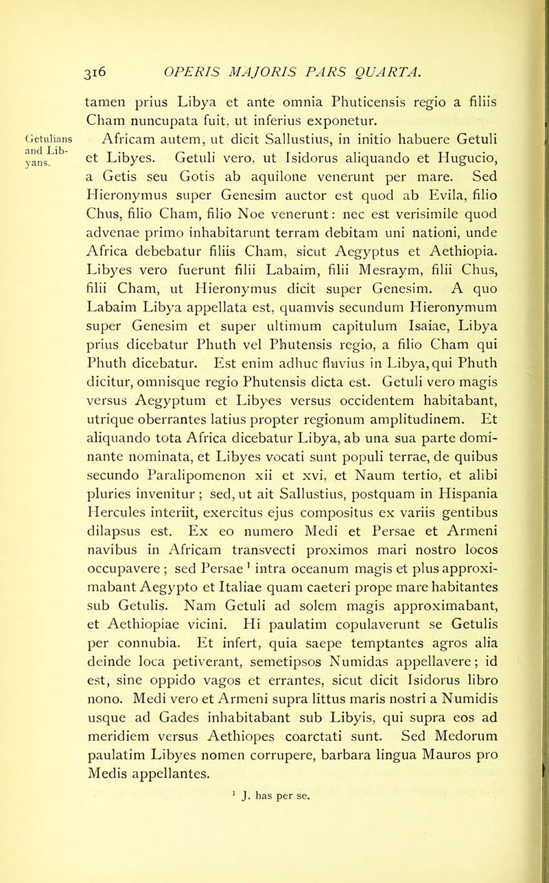 Getulians and Lib- yans. 316 OPERIS MAJORIS PARS QUARTA. tamen prius Libya et ante omnia Phuticensis regio a filiis Cham nuncupata fuit, ut inferius exponetur. Africam autem, ut dicit Sallustius, in initio habuere Getuli et Libyes. Getuli vero, ut Isidorus aliquando et Hugucio, a Getis seu Gotis ab aquilone venerunt per mare. Sed Hieronymus super Genesim auctor est quod ab Evila, filio Chus, filio Cham, filio Noe venerunt: nec est verisimile quod advenae primo inhabitarunt terram debitam uni nationi, unde Africa debebatur filiis Cham, sicut Aegyptus et Aethiopia. Libyes vero fuerunt filii Labaim, filii Mesraym, filii Chus, filii Cham, ut Hieronymus dicit super Genesim. A quo Labaim Libya appellata est, quamvis secundum Hieronymum super Genesim et super ultimum capitulum Isaiae, Libya prius dicebatur Phuth vel Phutensis regio, a filio Cham qui Phuth dicebatur. Est enim adhuc fluvius in Libya, qui Phuth dicitur, omnisque regio Phutensis dicta est. Getuli vero magis versus Aegyptum et Libyes versus occidentem habitabant, utrique oberrantes latius propter regionum amplitudinem. Et aliquando tota Africa dicebatur Libya, ab una sua parte domi- nante nominata, et Libyes vocati sunt populi terrae, de quibus secundo Paralipomenon xii et xvi, et Naum tertio, et alibi pluries invenitur ; sed, ut ait Sallustius, postquam in Hispania Hercules interiit, exercitus ejus compositus ex variis gentibus dilapsus est. Ex eo numero Medi et Persae et Armeni navibus in Africam transvecti proximos mari nostro locos occupavere ; sed Persae 1 intra oceanum magis et plus approxi- mabant Aegypto et Italiae quam caeteri prope mare habitantes sub Getulis. Nam Getuli ad solem magis approximabant, et Aethiopiae vicini. Hi paulatim copulaverunt se Getulis per connubia. Et infert, quia saepe temptantes agros alia deinde loca petiverant, semetipsos Numidas appellavere; id est, sine oppido vagos et errantes, sicut dicit Isidorus libro nono. Medi vero et Armeni supra littus maris nostri a Numidis usque ad Gades inhabitabant sub Libyis, qui supra eos ad meridiem versus Aethiopes coarctati sunt. Sed Medorum paulatim Libyes nomen corrupere, barbara lingua Mauros pro Medis appellantes. J. has per se.