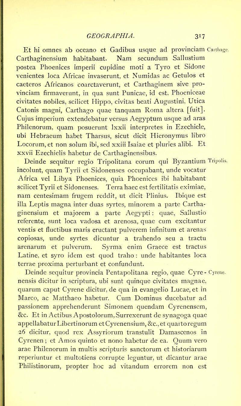Et hi omnes ab oceano et Gadibus usque ad provinciam Carthage. Carthaginensium habitabant. Nam secundum Sallustium postea Phoenices imperii cupidine moti a Tyro et Sidone venientes loca Africae invaserunt, et Numidas ac Getulos et caeteros Africanos coarctaverunt, et Carthaginem sive pro- vinciam firmaverunt, in qua sunt Punicae, id est, Phoeniceae civitates nobiles, scilicet Hippo, civitas beati Augustini, Utica Catonis magni, Carthago quae tanquam Roma altera [fuit]. Cujus imperium extendebatur versus Aegyptum usque ad aras Philenorum, quam posuerunt lxxii interpretes in Ezechiele, ubi Hebraeum habet Tharsus, sicut dicit Hieronymus libro Locorum, et non solum ibi, sed xxiii Isaiae et pluries alibi. Et xxvii Ezechielis habetur de Carthaginensibus. Deinde sequitur regio Tripolitana eorum qui Byzantium Tripolis, incolunt, quam Tyrii et Sidonenses occupabant, unde vocatur Africa vel Libya Phoenices, quia Phoenices ibi habitabant scilicet Tyrii et Sidonenses. Terra haec est fertilitatis eximiae, nam centesimam frugem reddit, ut dicit Plinius. Ibique est illa Leptis magna inter duas syrtes, minorem a parte Cartha- ginensium et majorem a parte Aegypti : quae, Sallustio referente, sunt loca vadosa et arenosa, quae cum excitantur ventis et fluctibus maris eructant pulverem infinitum et arenas copiosas, unde syrtes dicuntur a trahendo seu a tractu arenarum et pulverum. Syrma enim Graece est tractus Latine, et syro idem est quod traho : unde habitantes loca terrae proxima perturbant et confundunt. Deinde sequitur provincia Pentapolitana regio, quae Cyre - Cyrene, nensis dicitur in scriptura, ubi sunt quinque civitates magnae, quarum caput Cyrene dicitur, de qua in evangelio Lucae, et in Marco, ac Matthaeo habetur. Cum Dominus ducebatur ad passionem apprehenderunt Simonem quendam Cyrenensem, &c. Et in Actibus Apostolorum, Surrexerunt de synagoga quae appellabaturLibertinorum et Cyrenensium, &c.,et quartoregum 26 dicitur, quod rex Assyriorum transtulit Damascenos in Cyrenen ; et Amos quinto et nono habetur de ea. Quum vero arae Philenorum in multis scripturis sanctorum et historiarum reperiuntur et multotiens corrupte leguntur, ut dicantur arae Philistinorum, propter hoc ad vitandum errorem non est