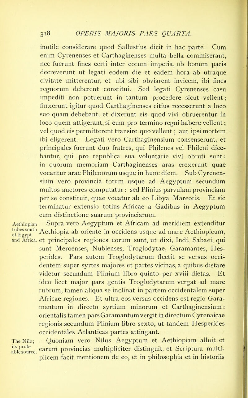 inutile considerare quod Sallustius dicit in hac parte. Cum enim Cyrenenses et Carthaginenses multa bella commiserant, nec fuerunt fines certi inter eorum imperia, ob bonum pacis decreverunt ut legati eodem die et eadem hora ab utraque civitate mitterentur, et ubi sibi obviarent invicem, ibi fines regnorum deberent constitui. Sed legati Cyrenenses casu impediti non potuerunt in tantum procedere sicut vellent; finxerunt igitur quod Carthaginenses citius recesserunt a loco suo quam debebant, et dixerunt eis quod vivi obruerentur in loco quem attigerant, si eum pro termino regni habere vellent; vel quod eis permitterent transire quo vellent ; aut ipsi mortem ibi eligerent. Legati vero Carthaginensium consenserunt, et principales fuerunt duo fratres, qui Philenes vel Phileni dice- bantur, qui pro republica sua voluntarie vivi obruti sunt: in quorum memoriam Carthaginenses aras erexerunt quae vocantur arae Philenorum usque in hunc diem. Sub Cyrenen- sium vero provincia totum usque ad Aegyptum secundum multos auctores computatur : sed Plinius parvulam provinciam per se constituit, quae vocatur ab eo Libya Mareotis. Et sic terminatur extensio totius Africae a Gadibus in Aegyptum cum distinctione suarum provinciarum. Aethiopian Supra vero Aegyptum et Africam ad meridiem extenditur o™ E>y°tth Aethiopia ab oriente in occidens usque ad mare Aethiopicum, and Africa, et principales regiones eorum sunt, ut dixi, Indi, Sabaei, qui sunt Meroenses, Nubienses, Troglodytae, Garamantes, Hes- perides. Pars autem Troglodytarum flectit se versus occi- dentem super syrtes majores et partes vicinas, a quibus distare videtur secundum Plinium libro quinto per xviii dietas. Et ideo licet major pars gentis Troglodytarum vergat ad mare rubrum, tamen aliqua se inclinat in partem occidentalem super Africae regiones. Et ultra eos versus occidens est regio Gara- mantum in directo syrtium minorum et Carthaginensium: orientalis tamen pars Garamantum vergit in directum Cyrenaicae regionis secundum Plinium libro sexto, ut tandem Hesperides occidentales Atlanticas partes attingant. The Nile; Quoniam vero Nilus Aegyptum et Aethiopiam alluit et aUcsoiirce earum provincias multipliciter distinguit, et Scriptura multi- plicem facit mentionem de eo, et in philosophia et in historiis