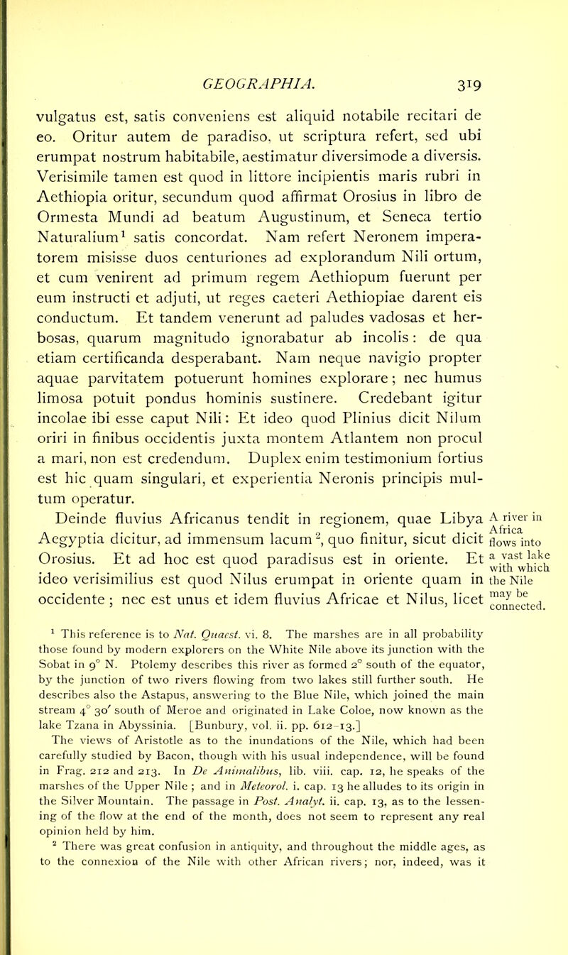 vulgatus est, satis conveniens est aliquid notabile recitari de eo. Oritur autem de paradiso, ut scriptura refert, sed ubi erumpat nostrum habitabile, aestimatur diversimode a diversis. Verisimile tamen est quod in littore incipientis maris rubri in Aethiopia oritur, secundum quod affirmat Orosius in libro de Ormesta Mundi ad beatum Augustinum, et Seneca tertio Naturalium1 satis concordat. Nam refert Neronem impera- torem misisse duos centuriones ad explorandum Nili ortum, et cum venirent ad primum regem Aethiopum fuerunt per eum instructi et adjuti, ut reges caeteri Aethiopiae darent eis conductum. Et tandem venerunt ad paludes vadosas et her- bosas, quarum magnitudo ignorabatur ab incolis: de qua etiam certificanda desperabant. Nam neque navigio propter aquae parvitatem potuerunt homines explorare; nec humus limosa potuit pondus hominis sustinere. Credebant igitur incolae ibi esse caput Nili: Et ideo quod Plinius dicit Nilum oriri in finibus occidentis juxta montem Atlantem non procul a mari, non est credendum. Duplex enim testimonium fortius est hic quam singulari, et experientia Neronis principis mul- tum operatur. Deinde fluvius Africanus tendit in regionem, quae Libya Aegyptia dicitur, ad immensum lacum2, quo finitur, sicut dicit Orosius. Et ad hoc est quod paradisus est in oriente. Et ideo verisimilius est quod Nilus erumpat in oriente quam in occidente; nec est unus et idem fluvius Africae et Nilus, licet 1 This reference is to Nat. Quacst. vi. 8. The marshes are in all probability those found by modern explorers on the White Nile above its junction with the Sobat in 90 N. Ptolemy describes this river as formed 2° south of the equator, by the junction of two rivers flowing from two lakes still further south. He describes also the Astapus, answering to the Blue Nile, which joined the main stream 40 30' south of Meroe and originated in Lake Coloe, now known as the lake Tzana in Abyssinia. [Bunbury, vol. ii. pp. 612 -13.] The views of Aristotle as to the inundations of the Nile, which had been carefully studied by Bacon, though with his usual independence, will be found in Frag. 212 and 213. In De Animalibus, lib. viii. cap. 12, he speaks of the marshes of the Upper Nile ; and in Meteorol. i. cap. 13 he alludes to its origin in the Silver Mountain. The passage in Post. Analyt. ii. cap. 13, as to the lessen- ing of the flow at the end of the month, does not seem to represent any real opinion held by him. 2 There was great confusion in antiquity, and throughout the middle ages, as to the connexion of the Nile with other African rivers; nor, indeed, was it A river in Africa flows into a vast lake with which the Nile may be connected.