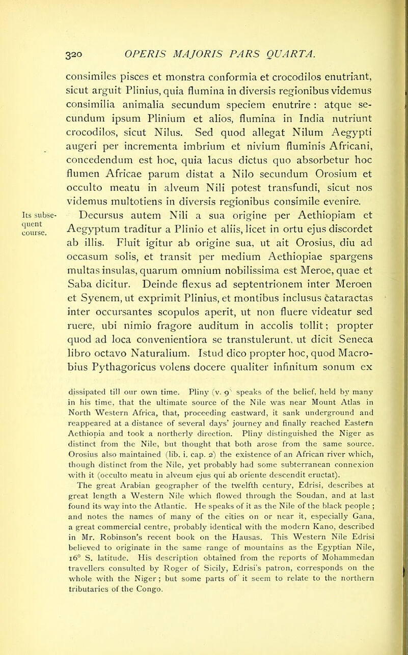 Its subse- quent course. consimiles pisces et monstra conformia et crocodilos enutriant, sicut arguit Plinius, quia flumina in diversis regionibus videmus consimilia animalia secundum speciem enutrire : atque se- cundum ipsum Plinium et alios, flumina in India nutriunt crocodilos, sicut Nilus. Sed quod allegat Nilum Aegypti augeri per incrementa imbrium et nivium fluminis Africani, concedendum est hoc, quia lacus dictus quo absorbetur hoc flumen Africae parum distat a Nilo secundum Orosium et occulto meatu in alveum Nili potest transfundi, sicut nos videmus multotiens in diversis regionibus consimile evenire. Decursus autem Nili a sua origine per Aethiopiam et Aegyptum traditur a Plinio et aliis, licet in ortu ejus discordet ab illis. Fluit igitur ab origine sua, ut ait Orosius, diu ad occasum solis, et transit per medium Aethiopiae spargens multas insulas, quarum omnium nobilissima est Meroe, quae et Saba dicitur. Deinde flexus ad septentrionem inter Meroen et Syenem, ut exprimit Plinius, et montibus inclusus cataractas inter occursantes scopulos aperit, ut non fluere videatur sed ruere, ubi nimio fragore auditum in accolis tollit; propter quod ad loca convenientiora se transtulerunt, ut dicit Seneca libro octavo Naturalium. Istud dico propter hoc, quod Macro- bius Pythagoricus volens docere qualiter infinitum sonum ex dissipated till our own time. Pliny (v. 9' speaks of the belief, held b}' many in his time, that the ultimate source of the Nile was near Mount Atlas in North Western Africa, that, proceeding eastward, it sank underground and reappeared at a distance of several days’ journey and finally reached Eastern Aethiopia and took a northerly direction. Pliny distinguished the Niger as distinct from the Nile, but thought that both arose from the same source. Orosius also maintained (lib. i. cap. 2) the existence of an African river which, though distinct from the Nile, yet probably had some subterranean connexion with it (occulto meatu in alveum ejus qui ab oriente descendit eructat). The great Arabian geographer of the twelfth century, Edrisi, describes at great length a Western Nile which flowed through the Soudan, and at last found its way into the Atlantic. He speaks of it as the Nile of the black people ; and notes the names of many of the cities on or near it, especially Gana, a great commercial centre, probably identical with the modern Kano, described in Mr. Robinson’s recent book on the Hausas. This Western Nile Edrisi believed to originate in the same range of mountains as the Egyptian Nile, 160 S. latitude. His description obtained from the reports of Mohammedan travellers consulted by Roger of Sicily, Edrisi’s patron, corresponds on the whole with the Niger ; but some parts of it seem to relate to the northern tributaries of the Congo.