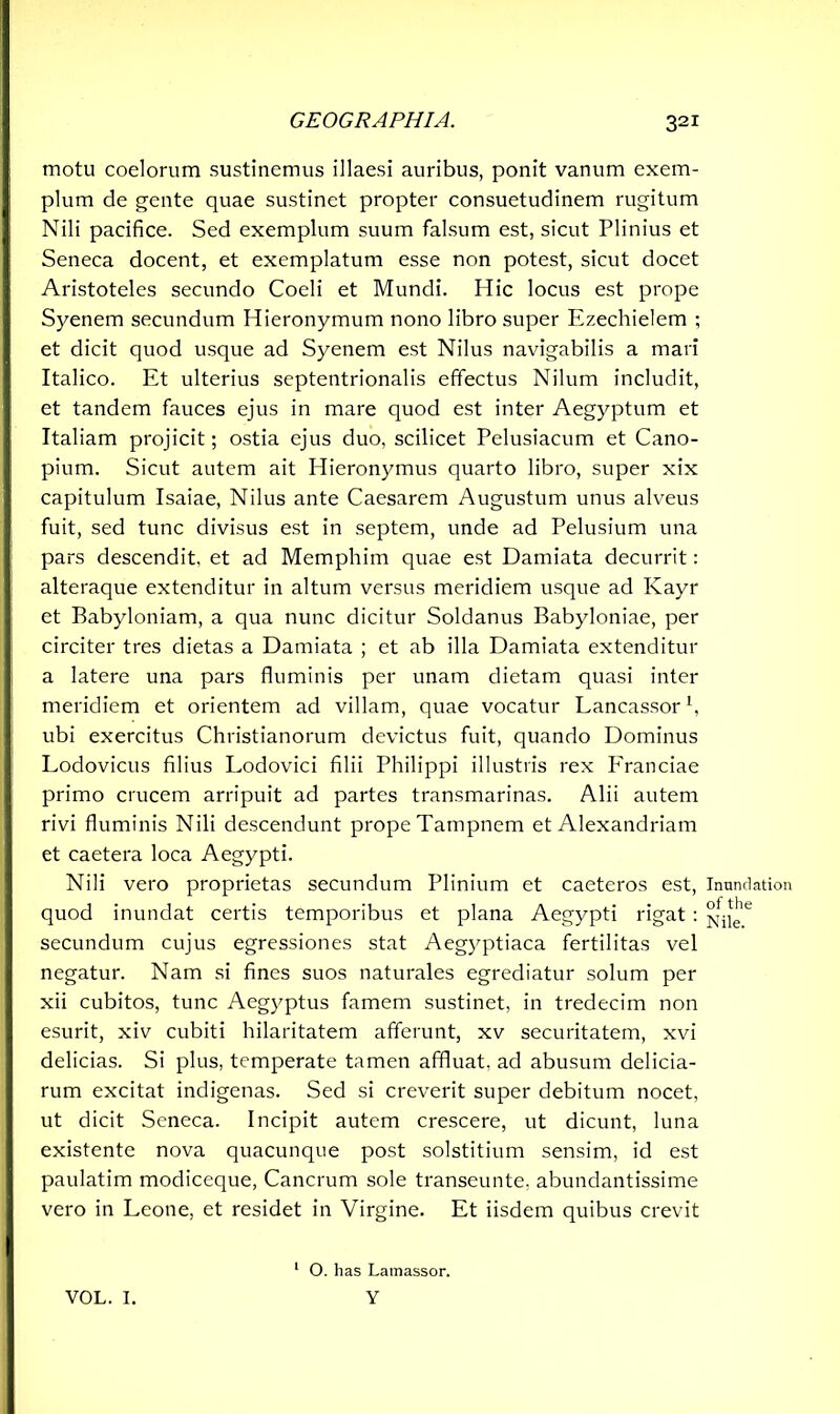 motu coelorum sustinemus illaesi auribus, ponit vanum exem- plum de gente quae sustinet propter consuetudinem rugitum Nili pacifice. Sed exemplum suum falsum est, sicut Plinius et Seneca docent, et exemplatum esse non potest, sicut docet Aristoteles secundo Coeli et Mundi. Hic locus est prope Syenem secundum Hieronymum nono libro super Ezechielem ; et dicit quod usque ad Syenem est Nilus navigabilis a mari Italico. Et ulterius septentrionalis effectus Nilum includit, et tandem fauces ejus in mare quod est inter Aegyptum et Italiam projicit; ostia ejus duo, scilicet Pelusiacum et Cano- pium. Sicut autem ait Hieronymus quarto libro, super xix capitulum Isaiae, Nilus ante Caesarem Augustum unus alveus fuit, sed tunc divisus est in septem, unde ad Pelusium una pars descendit, et ad Memphim quae est Damiata decurrit: alteraque extenditur in altum versus meridiem usque ad Kayr et Babyloniam, a qua nunc dicitur Soldanus Babyloniae, per circiter tres dietas a Damiata ; et ab illa Damiata extenditur a latere una pars fluminis per unam dietam quasi inter meridiem et orientem ad villam, quae vocatur Lancassor1 *, ubi exercitus Christianorum devictus fuit, quando Dominus Lodovicus filius Lodovici filii Philippi illustris rex P'ranciae primo crucem arripuit ad partes transmarinas. Alii autem rivi fluminis Nili descendunt prope Tampnem et Alexandriam et caetera loca Aegypti. Nili vero proprietas secundum Plinium et caeteros est, quod inundat certis temporibus et plana Aegypti rigat : secundum cujus egressiones stat Aegyptiaca fertilitas vel negatur. Nam si fines suos naturales egrediatur solum per xii cubitos, tunc Aegyptus famem sustinet, in tredecim non esurit, xiv cubiti hilaritatem afferunt, xv securitatem, xvi delicias. Si plus, temperate tamen affluat, ad abusum delicia- rum excitat indigenas. Sed si creverit super debitum nocet, ut dicit Seneca. Incipit autem crescere, ut dicunt, luna existente nova quacunque post solstitium sensim, id est paulatim modiceque, Cancrum sole transeunte, abundantissime vero in Leone, et residet in Virgine. Et iisdem quibus crevit Inundation of the Nile. VOL. I. 1 O. has Latnassor. Y