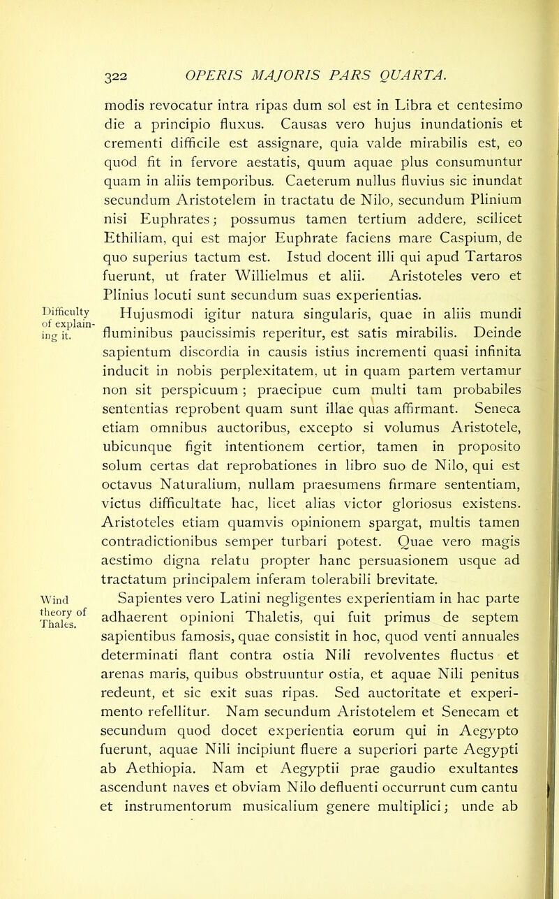 Difficulty of explain- ing it. Wind theory of Thales. modis revocatur intra ripas dum sol est in Libra et centesimo die a principio fluxus. Causas vero hujus inundationis et crementi difficile est assignare, quia valde mirabilis est, eo quod fit in fervore aestatis, quum aquae plus consumuntur quam in aliis temporibus. Caeterum nullus fluvius sic inundat secundum Aristotelem in tractatu de Nilo, secundum Plinium nisi Euphrates; possumus tamen tertium addere, scilicet Ethiliam, qui est major Euphrate faciens mare Caspium, de quo superius tactum est. Istud docent illi qui apud Tartaros fuerunt, ut frater Willielmus et alii. Aristoteles vero et Plinius locuti sunt secundum suas experientias. Hujusmodi igitur natura singularis, quae in aliis mundi fluminibus paucissimis reperitur, est satis mirabilis. Deinde sapientum discordia in causis istius incrementi quasi infinita inducit in nobis perplexitatem, ut in quam partem vertamur non sit perspicuum ; praecipue cum multi tam probabiles sententias reprobent quam sunt illae quas affirmant. Seneca etiam omnibus auctoribus, excepto si volumus Aristotele, ubicunque figit intentionem certior, tamen in proposito solum certas dat reprobationes in libro suo de Nilo, qui est octavus Naturalium, nullam praesumens firmare sententiam, victus difficultate hac, licet alias victor gloriosus existens. Aristoteles etiam quamvis opinionem spargat, multis tamen contradictionibus semper turbari potest. Quae vero magis aestimo digna relatu propter hanc persuasionem usque ad tractatum principalem inferam tolerabili brevitate. Sapientes vero Latini negligentes experientiam in hac parte adhaerent opinioni Thaletis, qui fuit primus de septem sapientibus famosis, quae consistit in hoc, quod venti annuales determinati flant contra ostia Nili revolventes fluctus et arenas maris, quibus obstruuntur ostia, et aquae Nili penitus redeunt, et sic exit suas ripas. Sed auctoritate et experi- mento refellitur. Nam secundum Aristotelem et Senecam et secundum quod docet experientia eorum qui in Aegypto fuerunt, aquae Nili incipiunt fluere a superiori parte Aegypti ab Aethiopia. Nam et Aegyptii prae gaudio exultantes ascendunt naves et obviam Nilo defluenti occurrunt cum cantu et instrumentorum musicalium genere multiplici; unde ab