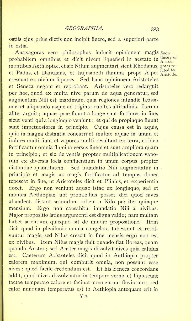 ostiis ejus prius dictis non incipit fluere, sed a superiori parte in ostia. Anaxagoras vero philosophus inducit opinionem magis probabilem omnibus, et dicit nivem liquefieri in aestate in montibus Aethiopiae, et sic Nilum augmentari, sicut Rhodanus, et Padus, et Danubius, et hujusmodi flumina prope Alpes crescunt ex nivium liquore. Sed hanc opinionem Aristoteles et Seneca negant et reprobant. Aristoteles vero redarguit per hoc, quod ex multa nive parum de aqua generatur, sed augmentum Nili est maximum, quia regiones infundit latissi- mas et aliquando usque ad triginta cubitos altitudinis. Iterum aliter arguit; aquae quae fluunt a longe sunt fortiores in fine, sicut venti qui a longinquo veniunt ; et qui de propinquo fluunt sunt impetuosiores in principio. Cujus causa est in aquis, quia in magna distantia concurrunt multae aquae in unum et imbres multi fiunt et vapores multi resultant ex terra, et ideo fortificantur omnia flumina versus finem et sunt ampliora quam in principio; et sic de ventis propter multiplicationem vapo- rum ex diversis locis confluentium in unum corpus propter distantiae quantitatem. Sed inundatio Nili augmentatur in principio et magis ac magis fortificatur ad tempus, donec tepescat in fine, ut Aristoteles dicit et Plinius, et experientia docet. Ergo non veniunt aquae istae ex longinquo, sed et montes Aethiopiae, ubi probabilius posset dici quod nives abundent, distant secundum orbem a Nilo per iter quinque mensium. Ergo non causabitur inundatio Nili a nivibus. Major propositio istius argumenti est digna valde; nam multam habet scientiam, quicquid sit de minore propositione. Item dicit quod in plenilunio omnia congelata tabescunt et resol- vuntur magis, sed Nilus crescit in fine mensis, ergo non est ex nivibus. Item Nilus magis fluit quando flat Boreas, quam quando Auster; sed Auster magis dissolvit nives quia calidus est. Caeterum Aristoteles dicit quod in Aethiopia propter calorem maximum, qui comburit omnia, non possunt esse nives ; quod facile credendum est. Et his Seneca concordans addit, quod nives dissolvuntur in tempore verno et liquescunt tactae temperato calore et faciunt crementum fluviorum ; sed calor nunquam temperatus est in Aethiopia antequam erit in Y 2 Snow theory of Anaxa- goras re- futed by Aristotle.