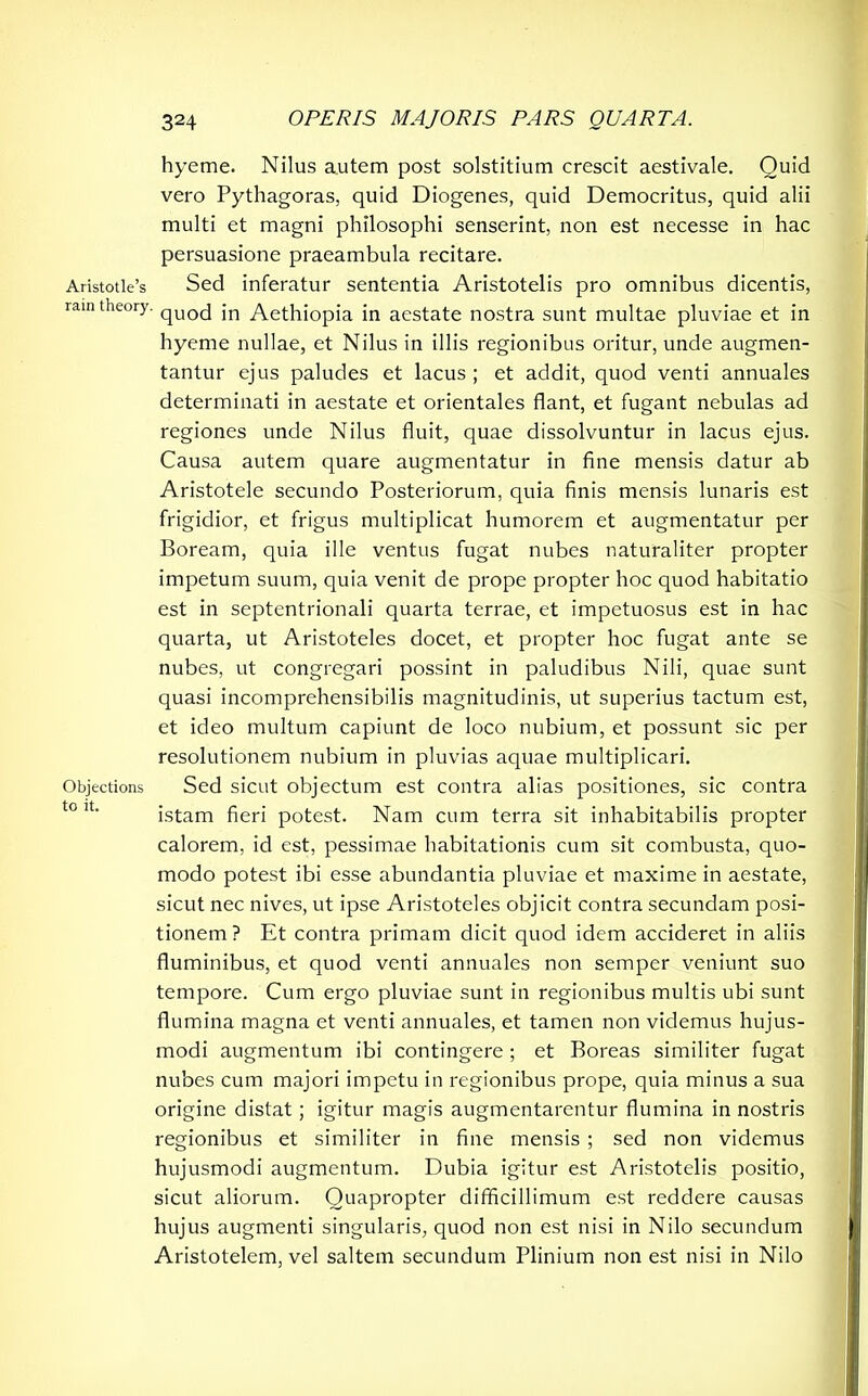hyeme. Nilus autem post solstitium crescit aestivale. Quid vero Pythagoras, quid Diogenes, quid Democritus, quid alii multi et magni philosophi senserint, non est necesse in hac persuasione praeambula recitare. Aristotle’s Sed inferatur sententia Aristotelis pro omnibus dicentis, ram theory. qUOCj jn Aethiopia in aestate nostra sunt multae pluviae et in hyeme nullae, et Nilus in illis regionibus oritur, unde augmen- tantur ejus paludes et lacus ; et addit, quod venti annuales determinati in aestate et orientales flant, et fugant nebulas ad regiones unde Nilus fluit, quae dissolvuntur in lacus ejus. Causa autem quare augmentatur in fine mensis datur ab Aristotele secundo Posteriorum, quia finis mensis lunaris est frigidior, et frigus multiplicat humorem et augmentatur per Boream, quia ille ventus fugat nubes naturaliter propter impetum suum, quia venit de prope propter hoc quod habitatio est in septentrionali quarta terrae, et impetuosus est in hac quarta, ut Aristoteles docet, et propter hoc fugat ante se nubes, ut congregari possint in paludibus Nili, quae sunt quasi incomprehensibilis magnitudinis, ut superius tactum est, et ideo multum capiunt de loco nubium, et possunt sic per resolutionem nubium in pluvias aquae multiplicari. Objections Sed sicut objectum est contra alias positiones, sic contra istam fieri potest. Nam cum terra sit inhabitabilis propter calorem, id est, pessimae habitationis cum sit combusta, quo- modo potest ibi esse abundantia pluviae et maxime in aestate, sicut nec nives, ut ipse Aristoteles objicit contra secundam posi- tionem ? Et contra primam dicit quod idem accideret in aliis fluminibus, et quod venti annuales non semper veniunt suo tempore. Cum ergo pluviae sunt in regionibus multis ubi sunt flumina magna et venti annuales, et tamen non videmus hujus- modi augmentum ibi contingere ; et Boreas similiter fugat nubes cum majori impetu in regionibus prope, quia minus a sua origine distat; igitur magis augmentarentur flumina in nostris regionibus et similiter in fine mensis ; sed non videmus hujusmodi augmentum. Dubia igitur est Aristotelis positio, sicut aliorum. Quapropter difficillimum est reddere causas hujus augmenti singularis, quod non est nisi in Nilo secundum Aristotelem, vel saltem secundum Plinium non est nisi in Nilo