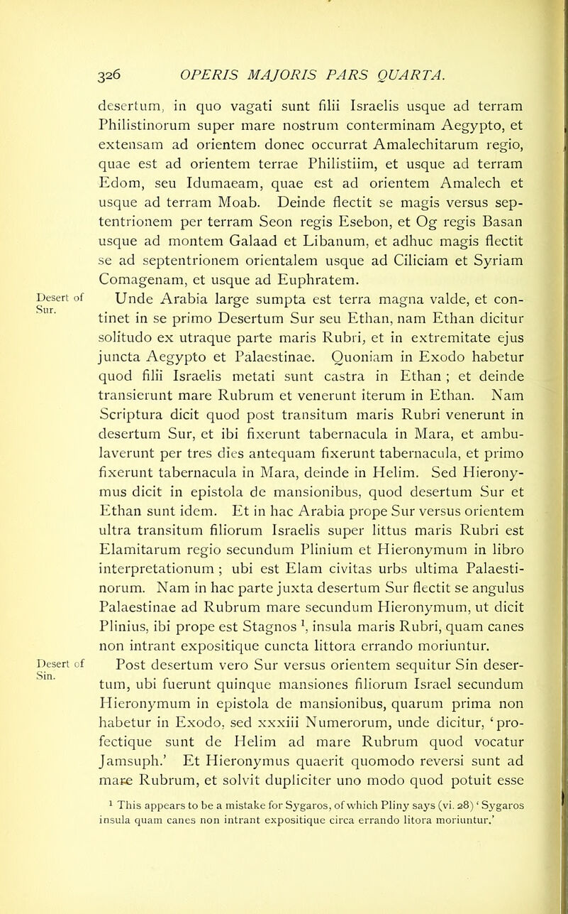 desertum, in quo vagati sunt filii Israelis usque ad terram Philistinorum super mare nostrum conterminam Aegypto, et extensam ad orientem donec occurrat Amalechitarum regio, quae est ad orientem terrae Philistiim, et usque ad terram Edom, seu Idumaeam, quae est ad orientem Amalech et usque ad terram Moab. Deinde flectit se magis versus sep- tentrionem per terram Seon regis Esebon, et Og regis Basan usque ad montem Galaad et Libanum, et adhuc magis flectit se ad septentrionem orientalem usque ad Ciliciam et Syriam Comagenam, et usque ad Euphratem. Desert of Unde Arabia large sumpta est terra magna valde, et con- tinet in se primo Desertum Sur seu Ethan, nam Ethan dicitur solitudo ex utraque parte maris Rubri, et in extremitate ejus juncta Aegypto et Palaestinae. Quoniam in Exodo habetur quod filii Israelis metati sunt castra in Ethan ; et deinde transierunt mare Rubrum et venerunt iterum in Ethan. Nam Scriptura dicit quod post transitum maris Rubri venerunt in desertum Sur, et ibi fixerunt tabernacula in Mara, et ambu- laverunt per tres dies antequam fixerunt tabernacula, et primo fixerunt tabernacula in Mara, deinde in Helim. Sed Hierony- mus dicit in epistola de mansionibus, quod desertum Sur et Ethan sunt idem. Et in hac Arabia prope Sur versus orientem ultra transitum filiorum Israelis super littus maris Rubri est Elamitarum regio secundum Plinium et Hieronymum in libro interpretationum ; ubi est Elam civitas urbs ultima Palaesti- norum. Nam in hac parte juxta desertum Sur flectit se angulus Palaestinae ad Rubrum mare secundum Hieronymum, ut dicit Plinius, ibi prope est Stagnos *, insula maris Rubri, quam canes non intrant expositique cuncta littora errando moriuntur. Desert of Post desertum vero Sur versus orientem sequitur Sin deser- tum, ubi fuerunt quinque mansiones filiorum Israel secundum Hieronymum in epistola de mansionibus, quarum prima non habetur in Exodo, sed xxxiii Numerorum, unde dicitur, ‘pro- fectique sunt de Helim ad mare Rubrum quod vocatur Jamsuph.’ Et Hieronymus quaerit quomodo reversi sunt ad mare Rubrum, et solvit dupliciter uno modo quod potuit esse 1 This appears to be a mistake for Sygaros, of which Pliny says (vi. 28) ‘ Sygaros insula quam canes non intrant expositique circa errando litora moriuntur.’