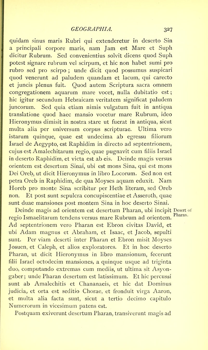 quidam sinus maris Rubri qui extenderetur in deserto Sin a principali corpore maris, nam Jam est Mare et Suph dicitur Rubrum. Sed convenientius solvit dicens quod Suph potest signare rubrum vel scirpum, et hic non habet sumi pro rubro sed pro scirpo ; unde dicit quod possumus suspicari quod venerunt ad paludem quandam et lacum, qui carecto et juncis plenus fuit. Quod autem Scriptura sacra omnem congregationem aquarum mare vocet, nulla dubitatio est; hic igitur secundum Hebraicam veritatem significat paludem juncorum. Sed quia etiam nimis vulgatum fuit in antiqua translatione quod haec mansio vocetur mare Rubrum, ideo Hieronymus dimisit in nostra stare ut fuerat in antiqua, sicut multa alia per universum corpus scripturae. Ultima vero istarum quinque, quae est undecima ab egressu filiorum Israel de Aegypto, est Raphidim in directo ad septentrionem, cujus est Amalechitarum regio, quae pugnavit cum filiis Israel in deserto Raphidim, et victa est ab eis. Deinde magis versus orientem est desertum Sinai, ubi est mons Sina, qui est mons Dei Oreb, ut dicit Hieronymus in libro Locorum. Sed non est petra Oreb in Raphidim, de qua Moyses aquam eduxit. Nam Horeb pro monte Sina scribitur per Heth literam, sed Oreb non. Et post sunt sepulcra concupiscentiae et Asseroth, quae sunt duae mansiones post montem Sina in hoc deserto Sinai. Deinde magis ad orientem est desertum Pharan, ubi incipit regio Ismaelitarum tendens versus mare Rubrum ad orientem. Ad septentrionem vero Pharan est Ebron civitas David, et ubi Adam magnus et Abraham, et Isaac, et Jacob, sepulti sunt. Per viam deserti inter Pharan et Ebron misit Moyses Josuen, et Caleph, et alios exploratores. Et in hoc deserto Pharan, ut dicit Hieronymus in libro mansionum, fecerunt filii Israel octodecim mansiones, a quinque usque ad triginta duo, computando extremas cum mediis, ut ultima sit Asyon- gaber; unde Pharan desertum est latissimum. Et hic percussi sunt ab Amalechitis et Chananaeis, et hic dat Dominus judicia, et orta est seditio Chorae, et fronduit virga Aaron, et multa alia facta sunt, sicut a tertio decimo capitulo Numerorum in vicesimum patens est. Postquam exiverunt desertum Pharan, transiverunt magis ad Desert of Pharan.