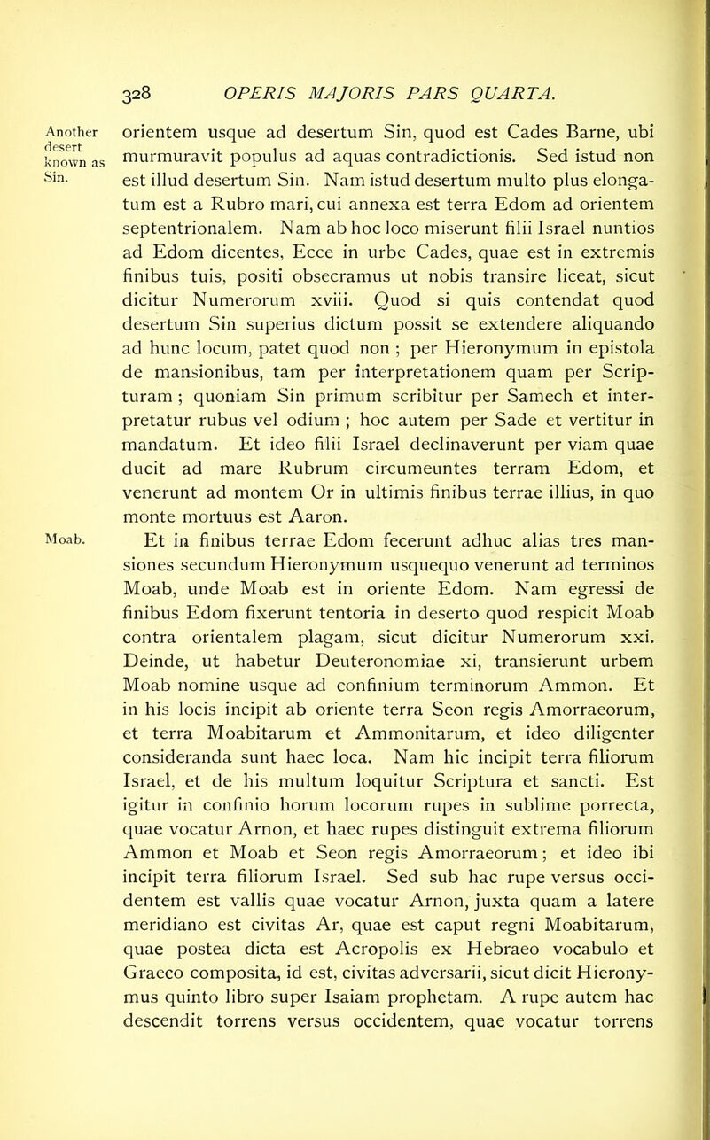 Another desert known as Sin. Moab. 328 OPERIS MAJORIS PARS QUARTA. orientem usque ad desertum Sin, quod est Cades Barne, ubi murmuravit populus ad aquas contradictionis. Sed istud non est illud desertum Sin. Nam istud desertum multo plus elonga- tum est a Rubro mari, cui annexa est terra Edom ad orientem septentrionalem. Nam ab hoc loco miserunt filii Israel nuntios ad Edom dicentes, Ecce in urbe Cades, quae est in extremis finibus tuis, positi obsecramus ut nobis transire liceat, sicut dicitur Numerorum xviii. Quod si quis contendat quod desertum Sin superius dictum possit se extendere aliquando ad hunc locum, patet quod non ; per Hieronymum in epistola de mansionibus, tam per interpretationem quam per Scrip- turam ; quoniam Sin primum scribitur per Samech et inter- pretatur rubus vel odium ; hoc autem per Sade et vertitur in mandatum. Et ideo filii Israel declinaverunt per viam quae ducit ad mare Rubrum circumeuntes terram Edom, et venerunt ad montem Or in ultimis finibus terrae illius, in quo monte mortuus est Aaron. Et in finibus terrae Edom fecerunt adhuc alias tres man- siones secundum Hieronymum usquequo venerunt ad terminos Moab, unde Moab est in oriente Edom. Nam egressi de finibus Edom fixerunt tentoria in deserto quod respicit Moab contra orientalem plagam, sicut dicitur Numerorum xxi. Deinde, ut habetur Deuteronomiae xi, transierunt urbem Moab nomine usque ad confinium terminorum Ammon. Et in his locis incipit ab oriente terra Seon regis Amorraeorum, et terra Moabitarum et Ammonitarum, et ideo diligenter consideranda sunt haec loca. Nam hic incipit terra filiorum Israel, et de his multum loquitur Scriptura et sancti. Est igitur in confinio horum locorum rupes in sublime porrecta, quae vocatur Arnon, et haec rupes distinguit extrema filiorum Ammon et Moab et Seon regis Amorraeorum; et ideo ibi incipit terra filiorum Israel. Sed sub hac rupe versus occi- dentem est vallis quae vocatur Arnon, juxta quam a latere meridiano est civitas Ar, quae est caput regni Moabitarum, quae postea dicta est Acropolis ex Hebraeo vocabulo et Graeco composita, id est, civitas adversarii, sicut dicit Hierony- mus quinto libro super Isaiam prophetam. A rupe autem hac descendit torrens versus occidentem, quae vocatur torrens