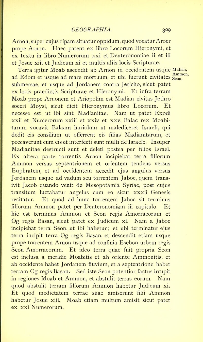 Arnon, super cujus ripam situatur oppidum, quod vocatur Aroer prope Arnon. Haec patent ex libro Locorum Hieronymi, et ex textu in libro Numerorum xxi et Deuteronomiae ii et iii et Josue xiii et Judicum xi et multis aliis locis Scripturae. Terra igitur Moab ascendit ab Arnon in occidentem usque ad Edom et usque ad mare mortuum, et ubi fuerunt civitates submersae, et usque ad Jordanem contra Jericho, sicut patet ex locis praedictis Scripturae et Hieronymi. Et infra terram Moab prope Arnonem et Ariopolim est Madian civitas Jethro soceri Moysi, sicut dicit Hieronymus libro Locorum. Et necesse est ut ibi sint Madianitae. Nam ut patet Exodi xxii et Numerorum xxiii et xxiv et xxv, Balac rex Moabi- tarum vocavit Balaam hariolum ut malediceret Israeli, qui dedit eis consilium ut offerrent eis filias Madianitarum, et peccaverunt cum eis et interfecti sunt multi de Israele. Insuper Madianitae destructi sunt et deleti postea per filios Israel. Ex altera parte torrentis Arnon incipiebat terra filiorum Ammon versus septentrionem et orientem tendens versus Euphratem, et ad occidentem accedit ejus angulus versus Jordanem usque ad vadum seu torrentem Jaboc, quem trans- ivit Jacob quando venit de Mesopotamia Syriae, post cujus transitum luctabatur angelus cum eo sicut xxxii Genesis recitatur. Et quod ad hunc torrentem Jaboc sit terminus filiorum Ammon patet per Deuteronomiam iii capitulo. Et hic est terminus Ammon et Seon regis Amorraeorum et Og regis Basan, sicut patet ex Judicum xi. Nam a Jaboc incipiebat terra Seon, ut ibi habetur; et ubi terminatur ejus terra, incipit terra Og regis Basan, et descendit etiam usque prope torrentem Arnon usque ad confinia Esebon urbem regis Seon Amorraeorum. Et ideo terra quae fuit propria Seon est inclusa a meridie Moabitis et ab oriente Ammonitis, et ab occidente habet Jordanem fluvium, et a septentrione habet terram Og regis Basan. Sed iste Seon potentior factus irrupit in regiones Moab et Ammon, et abstulit terras eorum. Nam quod abstulit terram filiorum Ammon habetur Judicum xi. Et quod medietatem terrae suae amiserunt filii Ammon habetur Josue xiii. Moab etiam multum amisit sicut patet ex xxi Numerorum. Midian, Ammon, Seon.
