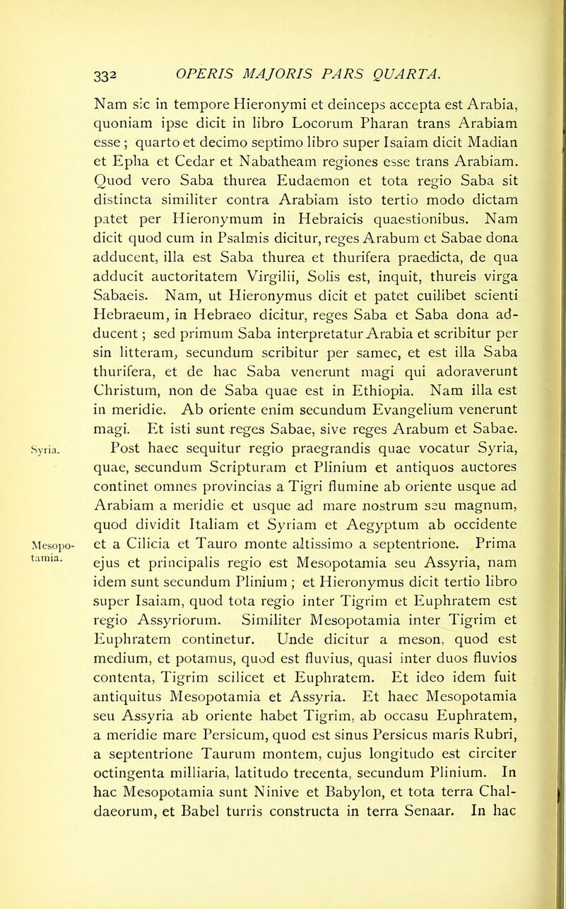 .Syria. Mesopo- tamia. 332 OPERIS MAJORIS PARS QUARTA. Nam s!c in tempore Hieronymi et deinceps accepta est Arabia, quoniam ipse dicit in libro Locorum Pharan trans Arabiam esse ; quarto et decimo septimo libro super Isaiam dicit Madian et Epha et Cedar et Nabatheam regiones esse trans Arabiam. Quod vero Saba thurea Eudaemon et tota regio Saba sit distincta similiter contra Arabiam isto tertio modo dictam patet per Hieronymum in Hebraicis quaestionibus. Nam dicit quod cum in Psalmis dicitur, reges Arabum et Sabae dona adducent, illa est Saba thurea et thurifera praedicta, de qua adducit auctoritatem Virgilii, Solis est, inquit, thureis virga Sabaeis. Nam, ut Hieronymus dicit et patet cuilibet scienti Hebraeum, in Hebraeo dicitur, reges Saba et Saba dona ad- ducent ; sed primum Saba interpretatur Arabia et scribitur per sin litteram, secundum scribitur per samec, et est illa Saba thurifera, et de hac Saba venerunt magi qui adoraverunt Christum, non de Saba quae est in Ethiopia. Nam illa est in meridie. Ab oriente enim secundum Evangelium venerunt magi. Et isti sunt reges Sabae, sive reges Arabum et Sabae. Post haec sequitur regio praegrandis quae vocatur Syria, quae, secundum Scripturam et Plinium et antiquos auctores continet omnes provincias a Tigri flumine ab oriente usque ad Arabiam a meridie et usque ad mare nostrum seu magnum, quod dividit Italiam et Syriam et Aegyptum ab occidente et a Cilicia et Tauro monte altissimo a septentrione. Prima ejus et principalis regio est Mesopotamia seu Assyria, nam idem sunt secundum Plinium ; et Hieronymus dicit tertio libro super Isaiam, quod tota regio inter Tigrim et Euphratem est regio Assyriorum. Similiter Mesopotamia inter Tigrim et Euphratem continetur. Unde dicitur a meson, quod est medium, et potamus, quod est fluvius, quasi inter duos fluvios contenta, Tigrim scilicet et Euphratem. Et ideo idem fuit antiquitus Mesopotamia et Assyria. Et haec Mesopotamia seu Assyria ab oriente habet Tigrim, ab occasu Euphratem, a meridie mare Persicum, quod est sinus Persicus maris Rubri, a septentrione Taurum montem, cujus longitudo est circiter octingenta milliaria, latitudo trecenta, secundum Plinium. In hac Mesopotamia sunt Ninive et Babylon, et tota terra Chal- daeorum, et Babel turris constructa in terra Senaar. In hac