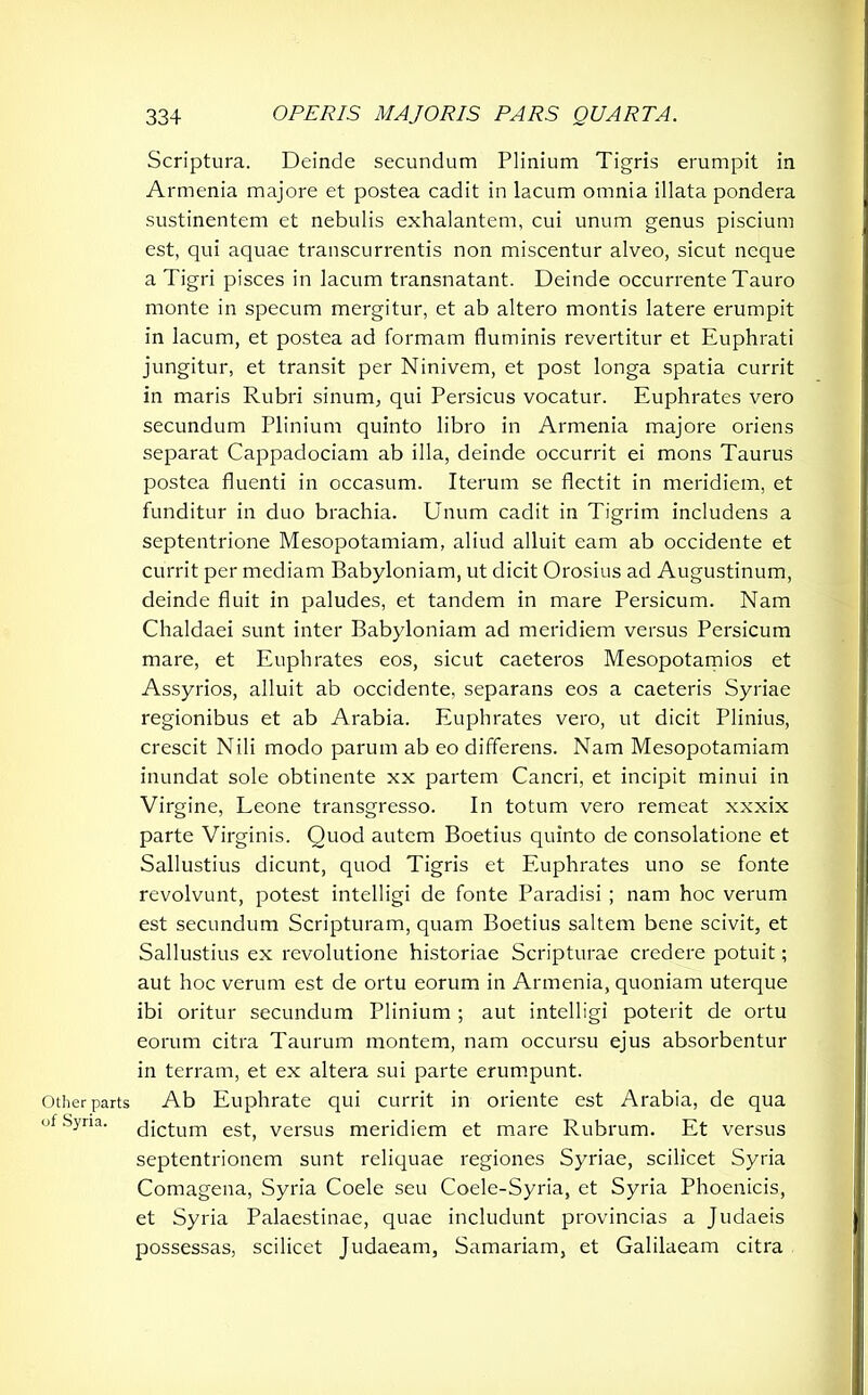 Other parts of Syria. Scriptura. Deinde secundum Plinium Tigris erumpit in Armenia majore et postea cadit in lacum omnia illata pondera sustinentem et nebulis exhalantem, cui unum genus piscium est, qui aquae transcurrentis non miscentur alveo, sicut neque a Tigri pisces in lacum transnatant. Deinde occurrente Tauro monte in specum mergitur, et ab altero montis latere erumpit in lacum, et postea ad formam fluminis revertitur et Euphrati jungitur, et transit per Ninivem, et post longa spatia currit in maris Rubri sinum, qui Persicus vocatur. Euphrates vero secundum Plinium quinto libro in Armenia majore oriens separat Cappadociam ab illa, deinde occurrit ei mons Taurus postea fluenti in occasum. Iterum se flectit in meridiem, et funditur in duo brachia. Unum cadit in Tigrim includens a septentrione Mesopotamiam, aliud alluit eam ab occidente et currit per mediam Babyloniam, ut dicit Orosius ad Augustinum, deinde fluit in paludes, et tandem in mare Persicum. Nam Chaldaei sunt inter Babyloniam ad meridiem versus Persicum mare, et Euphrates eos, sicut caeteros Mesopotamios et Assyrios, alluit ab occidente, separans eos a caeteris Syriae regionibus et ab Arabia. Euphrates vero, ut dicit Plinius, crescit Nili modo parum ab eo differens. Nam Mesopotamiam inundat sole obtinente xx partem Cancri, et incipit minui in Virgine, Leone transgresso. In totum vero remeat xxxix parte Virginis. Quod autem Boetius quinto de consolatione et Sallustius dicunt, quod Tigris et Euphrates uno se fonte revolvunt, potest intelligi de fonte Paradisi ; nam hoc verum est secundum Scripturam, quam Boetius saltem bene scivit, et Sallustius ex revolutione historiae Scripturae credere potuit; aut hoc verum est de ortu eorum in Armenia, quoniam uterque ibi oritur secundum Plinium ; aut intelligi poterit de ortu eorum citra Taurum montem, nam occursu ejus absorbentur in terram, et ex altera sui parte erumpunt. Ab Euphrate qui currit in oriente est Arabia, de qua dictum est, versus meridiem et mare Rubrum. Et versus septentrionem sunt reliquae regiones Syriae, scilicet Syria Comagena, Syria Coele seu Coele-Syria, et Syria Phoenicis, et Syria Palaestinae, quae includunt provincias a Judaeis possessas, scilicet Judaeam, Samariam, et Galilaeam citra