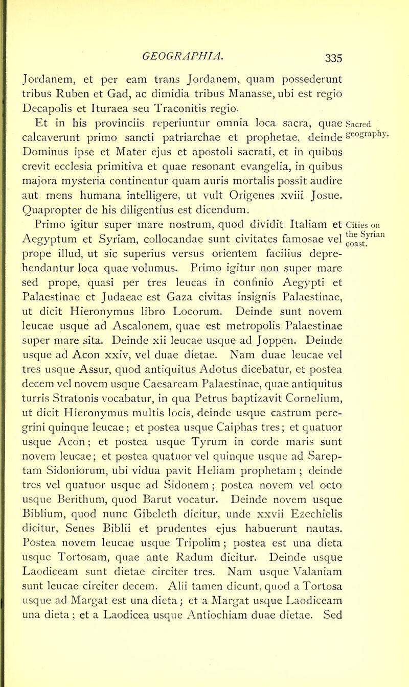 Jordanem, et per eam trans Jordanem, quam possederunt tribus Ruben et Gad, ac dimidia tribus Manasse, ubi est regio Decapolis et Ituraea seu Traconitis regio. Et in his provinciis reperiuntur omnia loca sacra, quae Sacred calcaverunt primo sancti patriarchae et prophetae, deinde Se°graPM- Dominus ipse et Mater ejus et apostoli sacrati, et in quibus crevit ecclesia primitiva et quae resonant evangelia, in quibus majora mysteria continentur quam auris mortalis possit audire aut mens humana intelligere, ut vult Origenes xviii Josue. Quapropter de his diligentius est dicendum. Primo igitur super mare nostrum, quod dividit Italiam et Cities on Aegyptum et Syriam, collocandae sunt civitates famosae vel ^Jynan prope illud, ut sic superius versus orientem faciiius depre- hendantur loca quae volumus. Primo igitur non super mare sed prope, quasi per tres leucas in confinio Aegypti et Palaestinae et Judaeae est Gaza civitas insignis Palaestinae, ut dicit Hieronymus libro Locorum. Deinde sunt novem leucae usque ad Ascalonem, quae est metropolis Palaestinae super mare sita. Deinde xii leucae usque ad Joppen. Deinde usque ad Acon xxiv, vel duae dietae. Nam duae leucae vel tres usque Assur, quod antiquitus Adotus dicebatur, et postea decem vel novem usque Caesaream Palaestinae, quae antiquitus turris Stratonis vocabatur, in qua Petrus baptizavit Cornelium, ut dicit Hieronymus multis locis, deinde usque castrum pere- grini quinque leucae; et postea usque Caiphas tres; et quatuor usque Acon; et postea usque Tyrum in corde maris sunt novem leucae; et postea quatuor vel quinque usque ad Sarep- tam Sidoniorum, ubi vidua pavit Heliam prophetam ; deinde tres vel quatuor usque ad Sidonem ; postea novem vel octo usque Berithum, quod Barut vocatur. Deinde novem usque Biblium, quod nunc Gibeleth dicitur, unde xxvii Ezechielis dicitur, Senes Biblii et prudentes ejus habuerunt nautas. Postea novem leucae usque Tripolim ; postea est una dieta usque Tortosam, quae ante Radum dicitur. Deinde usque Laodiceam sunt dietae circiter tres. Nam usque Valaniam sunt leucae circiter decem. Alii tamen dicunt, quod aTortosa usque ad Margat est una dieta; et a Margat usque Laodiceam una dieta; et a Laodicea usque Antiochiam duae dietae. Sed