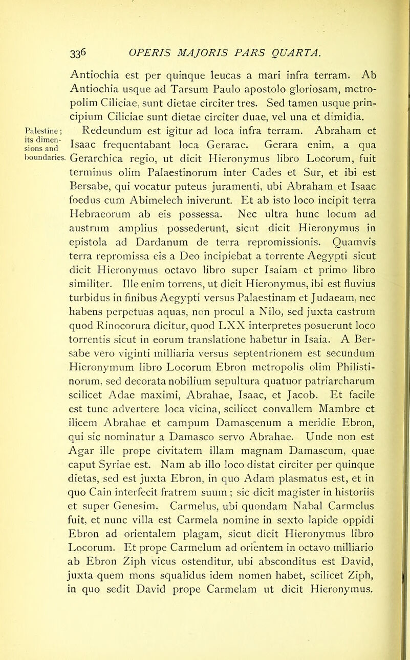 Antiochia est per quinque leucas a mari infra terram. Ab Antiochia usque ad Tarsum Paulo apostolo gloriosam, metro- polim Ciliciae, sunt dietae circiter tres. Sed tamen usque prin- cipium Ciliciae sunt dietae circiter duae, vel una et dimidia. Palestine; Redeundum est igitur ad loca infra terram. Abraham et sionsTnd ^saac frequentabant loca Gerarae. Gerara enim, a qua boundaries. Gerarchica regio, ut dicit Hieronymus libro Locorum, fuit terminus olim Palaestinorum inter Cades et Sur, et ibi est Bersabe, qui vocatur puteus juramenti, ubi Abraham et Isaac foedus cum Abimelech iniverunt. Et ab isto loco incipit terra Hebraeorum ab eis possessa. Nec ultra hunc locum ad austrum amplius possederunt, sicut dicit Hieronymus in epistola ad Dardanum de terra repromissionis. Quamvis terra repromissa eis a Deo incipiebat a torrente Aegypti sicut dicit Hieronymus octavo libro super Isaiam et primo libro similiter. Ille enim torrens, ut dicit Hieronymus, ibi est fluvius turbidus in finibus Aegypti versus Palaestinam et Judaeam, nec habens perpetuas aquas, non procul a Nilo, sed juxta castrum quod Rinocorura dicitur, quod LXX interpretes posuerunt loco torrentis sicut in eorum translatione habetur in Isaia. A Ber- sabe vero viginti milliaria versus septentrionem est secundum Hieronymum libro Locorum Ebron metropolis olim Philisti- norum, sed decorata nobilium sepultura quatuor patriarcharum scilicet Adae maximi, Abrahae, Isaac, et Jacob. Et facile est tunc advertere loca vicina, scilicet convallem Mambre et ilicem Abrahae et campum Damascenum a meridie Ebron, qui sic nominatur a Damasco servo Abrahae. Unde non est Agar ille prope civitatem illam magnam Damascum, quae caput Syriae est. Nam ab illo loco distat circiter per quinque dietas, sed est juxta Ebron, in quo Adam plasmatus est, et in quo Cain interfecit fratrem suum ; sic dicit magister in historiis et super Genesim. Carmelus, ubi quondam Nabal Carmelus fuit, et nunc villa est Carmela nomine in sexto lapide oppidi Ebron ad orientalem plagam, sicut dicit Hieronymus libro Locorum. Et prope Carmelum ad orientem in octavo milliario ab Ebron Ziph vicus ostenditur, ubi absconditus est David, juxta quem mons squalidus idem nomen habet, scilicet Ziph, in quo sedit David prope Carmelam ut dicit Hieronymus.