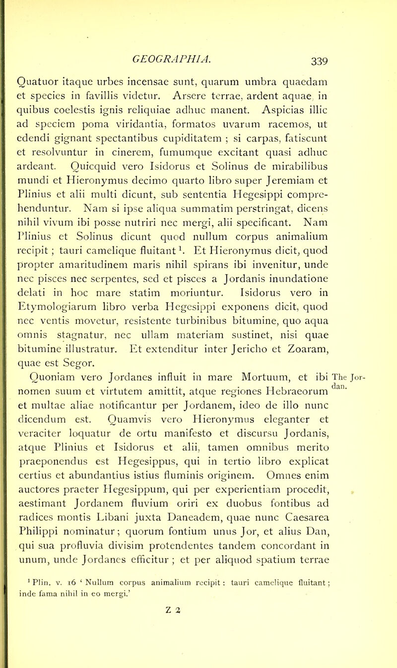 Quatuor itaque urbes incensae sunt, quarum umbra quaedam et species in favillis videtur. Arsere terrae, ardent aquae in quibus coelestis ignis reliquiae adhuc manent. Aspicias illic ad speciem poma viridantia, formatos uvarum racemos, ut edendi gignant spectantibus cupiditatem ; si carpas, fatiscunt et resolvuntur in cinerem, fumumque excitant quasi adhuc ardeant. Quicquid vero Isidorus et Solinus de mirabilibus mundi et Hieronymus decimo quarto libro super Jeremiam et Plinius et alii multi dicunt, sub sententia Hegesippi compre- henduntur. Nam si ipse aliqua summatim perstringat, dicens nihil vivum ibi posse nutriri nec mergi, alii specificant. Nam Plinius et Solinus dicunt quod nullum corpus animalium recipit ; tauri camelique fluitant1. Et Hieronymus dicit, quod propter amaritudinem maris nihil spirans ibi invenitur, unde nec pisces nec serpentes, sed et pisces a Jordanis inundatione delati in hoc mare statim moriuntur. Isidorus vero in Etymologiarum libro verba Hegesippi exponens dicit, quod nec ventis movetur, resistente turbinibus bitumine, quo aqua omnis stagnatur, nec ullam materiam sustinet, nisi quae bitumine illustratur. Et extenditur inter Jericho et Zoaram, quae est Segor. Quoniam vero Jordanes influit in mare Mortuum, et ibi The Jor- nomen suum et virtutem amittit, atque regiones Hebraeorum t1an' et multae aliae notificantur per Jordanem, ideo de illo nunc dicendum est. Quamvis vero Hieronymus eleganter et veraciter loquatur de ortu manifesto et discursu Jordanis, atque Plinius et Isidorus et alii, tamen omnibus merito praeponendus est Hegesippus, qui in tertio libro explicat certius et abundantius istius fluminis originem. Omnes enim auctores praeter Hegesippum, qui per experientiam procedit, aestimant Jordanem fluvium oriri ex duobus fontibus ad radices montis Libani juxta Daneadem, quae nunc Caesarea Philippi nominatur; quorum fontium unus Jor, et alius Dan, qui sua profluvia divisim protendentes tandem concordant in unum, unde Jordanes efficitur ; et per aliquod spatium terrae 1 Plin. v. r6 ‘ Nullum corpus animalium recipit : tauri camelique fluitant: inde fama nihil in eo mergi.’ Z 2