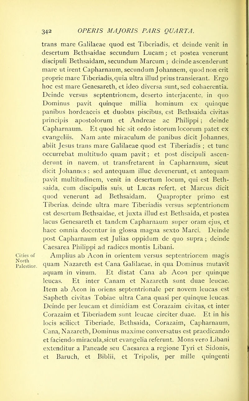 Cities of North Palestine. trans mare Galilaeae quod est Tiberiadis, et deinde venit in desertum Bethsaidae secundum Lucam; et postea venerunt discipuli Bethsaidam, secundum Marcum ; deinde ascenderunt mare ut irent Capharnaum, secundum Johannem, quod non erit proprie mare Tiberiadis,quia ultra illud prius transierant. Ergo hoc est mare Genesareth, et ideo diversa sunt, sed cohaerentia. Deinde versus septentrionem, deserto interjacente, in quo Dominus pavit quinque millia hominum ex quinque panibus hordeaceis et duobus piscibus, est Bethsaida civitas principis apostolorum et Andreae ac Philippi ; deinde Capharnaum. Et quod hic sit ordo istorum locorum patet ex evangeliis. Nam ante miraculum de panibus dicit Johannes, abiit Jesus trans mare Galilaeae quod est Tiberiadis ; et tunc occurrebat multitudo quam pavit; et post discipuli ascen- derunt in navem, ut transfretarent in Capharnaum, sicut dicit Johannes ; sed antequam illuc devenerunt, et antequam pavit multitudinem, venit in desertum locum, qui est Beth- saida, cum discipulis suis, ut Lucas refert, et Marcus dicit quod venerunt ad Bethsaidam. Quapropter primo est Tiberias, deinde ultra mare Tiberiadis versus septentrionem est desertum Bethsaidae, et juxta illud est Bethsaida, et postea lacus Genesareth et tandem Capharnaum super oram ejus, et haec omnia docentur in glossa magna sexto Marci. Deinde post Capharnaum est Julias oppidum de quo supra; deinde Caesarea Philippi ad radices montis Libani. Amplius ab Aeon in orientem versus septentrionem magis quam Nazareth est Cana Galilaeae, in qua Dominus mutavit aquam in vinum. Et distat Cana ab Aeon per quinque leucas. Et inter Canam et Nazareth sunt duae leucae. Item ab Aeon in oriens septentrionale per novem leucas est Sapbeth civitas Tobiae ultra Cana quasi per quinque leucas. Deinde per leucam et dimidiam est Corazaim civitas, et inter Corazaim et Tiberiadem sunt leucae circiter duae. Et in his locis scilicet Tiberiade, Bethsaida, Corazaim, Capharnaum, Cana, Nazareth, Dominus maxime conversatus est praedicando et faciendo miracula,sicut evangelia referunt. Mons vero Libani extenditur a Paneade seu Caesarea a regione Tyri et Sidonis, et Baruch, et Biblii, et Tripolis, per mille quingenti