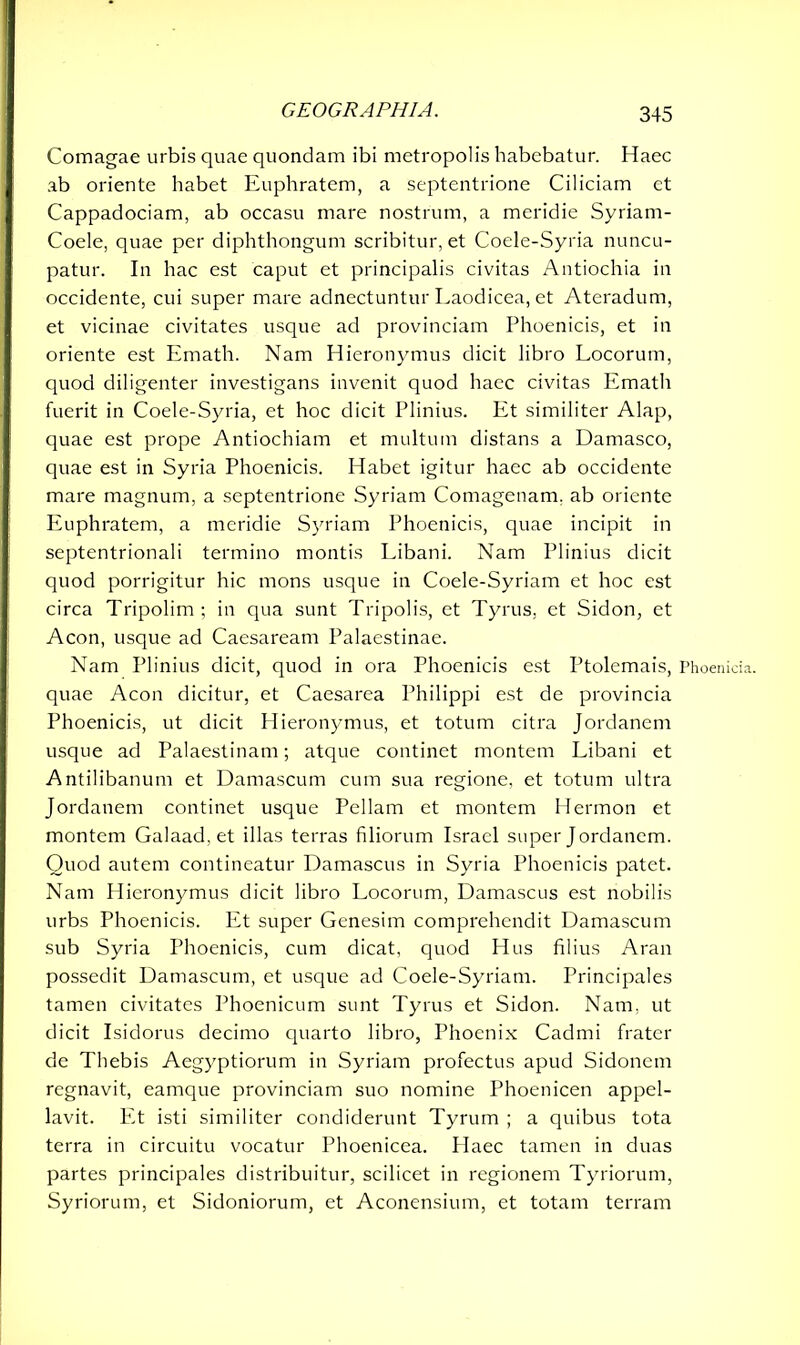 Comagae urbis quae quondam ibi metropolis habebatur. Haec ab oriente habet Euphratem, a septentrione Ciliciam et Cappadociam, ab occasu mare nostrum, a meridie Syriam- Coele, quae per diphthongum scribitur, et Coele-Syria nuncu- patur. In hac est caput et principalis civitas Antiochia in occidente, cui super mare adnectuntur Laodicea, et Ateradum, et vicinae civitates usque ad provinciam Phoenicis, et in oriente est Emath. Nam Hieronymus dicit libro Locorum, quod diligenter investigans invenit quod haec civitas Emath fuerit in Coele-Syria, et hoc dicit Plinius. Et similiter Alap, quae est prope Antiochiam et multum distans a Damasco, quae est in Syria Phoenicis. Habet igitur haec ab occidente mare magnum, a septentrione Syriam Comagenam. ab oriente Euphratem, a meridie Syriam Phoenicis, quae incipit in septentrionali termino montis Libani. Nam Plinius dicit quod porrigitur hic mons usque in Coele-Syriam et hoc est circa Tripolim ; in qua sunt Tripolis, et Tyrus, et Sidon, et Acon, usque ad Caesaream Palaestinae. Nam Plinius dicit, quod in ora Phoenicis est Ptolemais, Phoenicia, quae Acon dicitur, et Caesarea Philippi est de provincia Phoenicis, ut dicit Hieronymus, et totum citra Jordanem usque ad Palaestinam; atque continet montem Libani et Antilibanum et Damascum cum sua regione, et totum ultra Jordanem continet usque Pellam et montem Hermon et montem Galaad, et illas terras filiorum Israel super Jordanem. Quod autem contineatur Damascus in Syria Phoenicis patet. Nam Hieronymus dicit libro Locorum, Damascus est nobilis urbs Phoenicis. Et super Genesim comprehendit Damascum sub Syria Phoenicis, cum dicat, quod Hus filius Aran possedit Damascum, et usque ad Coele-Syriam. Principales tamen civitates Phoenicum sunt Tyrus et Sidon. Nam. ut dicit Isidores decimo quarto libro, Phoenix Cadmi frater de Thebis Aegyptiorum in Syriam profectus apud Sidonem regnavit, eamque provinciam suo nomine Phoenicen appel- lavit. Et isti similiter condiderunt Tyrum ; a quibus tota terra in circuitu vocatur Phoenicea. Plaec tamen in duas partes principales distribuitur, scilicet in regionem Tyriorum, Syriorum, et Sidoniorum, et Aconensium, et totam terram