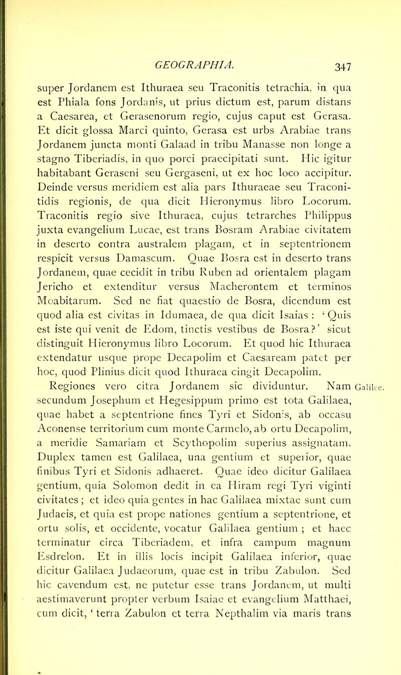 super Jordanem est Ithuraea seu Traconitis tetrachia, in qua est Phiala fons Jordanis, ut prius dictum est, parum distans a Caesarea, et Gerasenorum regio, cujus caput est Gerasa. Et dicit glossa Marci quinto, Gerasa est urbs Arabiae trans Jordanem juncta monti Galaad in tribu Manasse non longe a stagno Tiberiadis, in quo porci praecipitati sunt. Hic igitur habitabant Geraseni seu Gergaseni, ut ex hoc loco accipitur. Deinde versus meridiem est alia pars Ithuraeae seu Traconi- tidis regionis, de qua dicit Hieronymus libro Locorum. Traconitis regio sive Ithuraea, cujus tetrarches Philippus juxta evangelium Lucae, est trans Bosram Arabiae civitatem in deserto contra australem plagam, et in septentrionem respicit versus Damascum. Quae Bosra est in deserto trans Jordanem, quae cecidit in tribu Ruben ad orientalem plagam Jericho et extenditur versus Macherontem et terminos Moabitarum. Sed ne fiat quaestio de Bosra, dicendum est quod alia est civitas in Idumaea, de qua dicit Isaias : ‘ Quis est iste qui venit de Edom, tinctis vestibus de Bosra?’ sicut distinguit Hieronymus libro Locorum. Et quod hic Ithuraea extendatur usque prope Decapolim et Caesaream patet per hoc, quod Plinius dicit quod Ithuraea cingit Decapolim. Regiones vero citra Jordanem sic dividuntur. Nam Galilee, secundum Josephum et Hegesippum primo est tota Galilaea, quae habet a septentrione fines Tyri et Sidonis, ab occasu Aconense territorium cum monte Carmelo, ab ortu Decapolim, a meridie Samariam et Scythopolim superius assignatam. Duplex tamen est Galilaea, una gentium et superior, quae finibus Tyri et Sidonis adhaeret. Quae ideo dicitur Galilaea gentium, quia Solomon dedit in ea Hiram regi Tyri viginti civitates ; et ideo quia gentes in hac Galilaea mixtae sunt cum Judaeis, et quia est prope nationes gentium a septentrione, et ortu solis, et occidente, vocatur Galilaea gentium ; et haec terminatur circa Tiberiadem, et infra campum magnum Esdrelon. Et in illis locis incipit Galilaea inferior, quae dicitur Galilaea Judaeorum, quae est in tribu Zabulon. Sed hic cavendum est. ne putetur esse trans Jordanem, ut multi 1 aestimaverunt propter verbum Isaiae et evangelium Matthaei, cum dicit, ‘ terra Zabulon et terra Nepthalim via maris trans