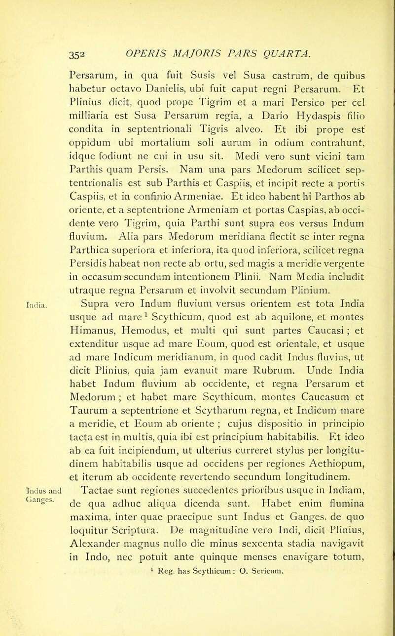 India. Indus and Ganges. 352 OPERIS MAJORIS PARS QUARTA. Persarum, ia qua fuit Susis vel Susa castrum, de quibus habetur octavo Danielis, ubi fuit caput regni Persarum. Et Plinius dicit, quod prope Tigrim et a mari Persico per ccl milliaria est Susa Persarum regia, a Dario Hydaspis filio condita in septentrionali Tigris alveo. Et ibi prope est oppidum ubi mortalium soli aurum in odium contrahunt, idque fodiunt ne cui in usu sit. Medi vero sunt vicini tam Parthis quam Persis. Nam una pars Medorum scilicet sep- tentrionalis est sub Parthis et Caspiis, et incipit recte a portis Caspiis, et in confinio Armeniae. Et ideo habent hi Parthos ab oriente, et a septentrione Armeniam et portas Caspias, ab occi- dente vero Tigrim, quia Parthi sunt supra eos versus Indum fluvium. Alia pars Medorum meridiana flectit se inter regna Parthica superiora et inferiora, ita quod inferiora, scilicet regna Persidis habeat non recte ab ortu, sed magis a meridie vergente in occasum secundum intentionem Plinii. Nam Media includit utraque regna Persarum et involvit secundum Plinium. Supra vero Indum fluvium versus orientem est tota India usque ad mare 1 Scythicum, quod est ab aquilone, et montes Himanus, Hemodus, et multi qui sunt partes Caucasi ; et extenditur usque ad mare Eoum, quod est orientale, et usque ad mare Indicum meridianum, in quod cadit Indus fluvius, ut dicit Plinius, quia jam evanuit mare Rubrum. Unde India habet Indum fluvium ab occidente, et regna Persarum et Medorum ; et habet mare Scythicum, montes Caucasum et Taurum a septentrione et Scytharum regna, et Indicum mare a meridie, et Eoum ab oriente ; cujus dispositio in principio tacta est in multis, quia ibi est principium habitabilis. Et ideo ab ea fuit incipiendum, ut ulterius curreret stylus per longitu- dinem habitabilis usque ad occidens per regiones Aethiopum, et iterum ab occidente revertendo secundum longitudinem. Tactae sunt regiones succedentes prioribus usque in Indiam, de qua adhuc aliqua dicenda sunt. Habet enim flumina maxima, inter quae praecipue sunt Indus et Ganges, de quo loquitur Scriptura. De magnitudine vero Indi, dicit Plinius, Alexander magnus nullo die minus sexcenta stadia navigavit in Indo, nec potuit ante quinque menses enavigare totum, 1 Reg. has Scythicum: O. Sericum.