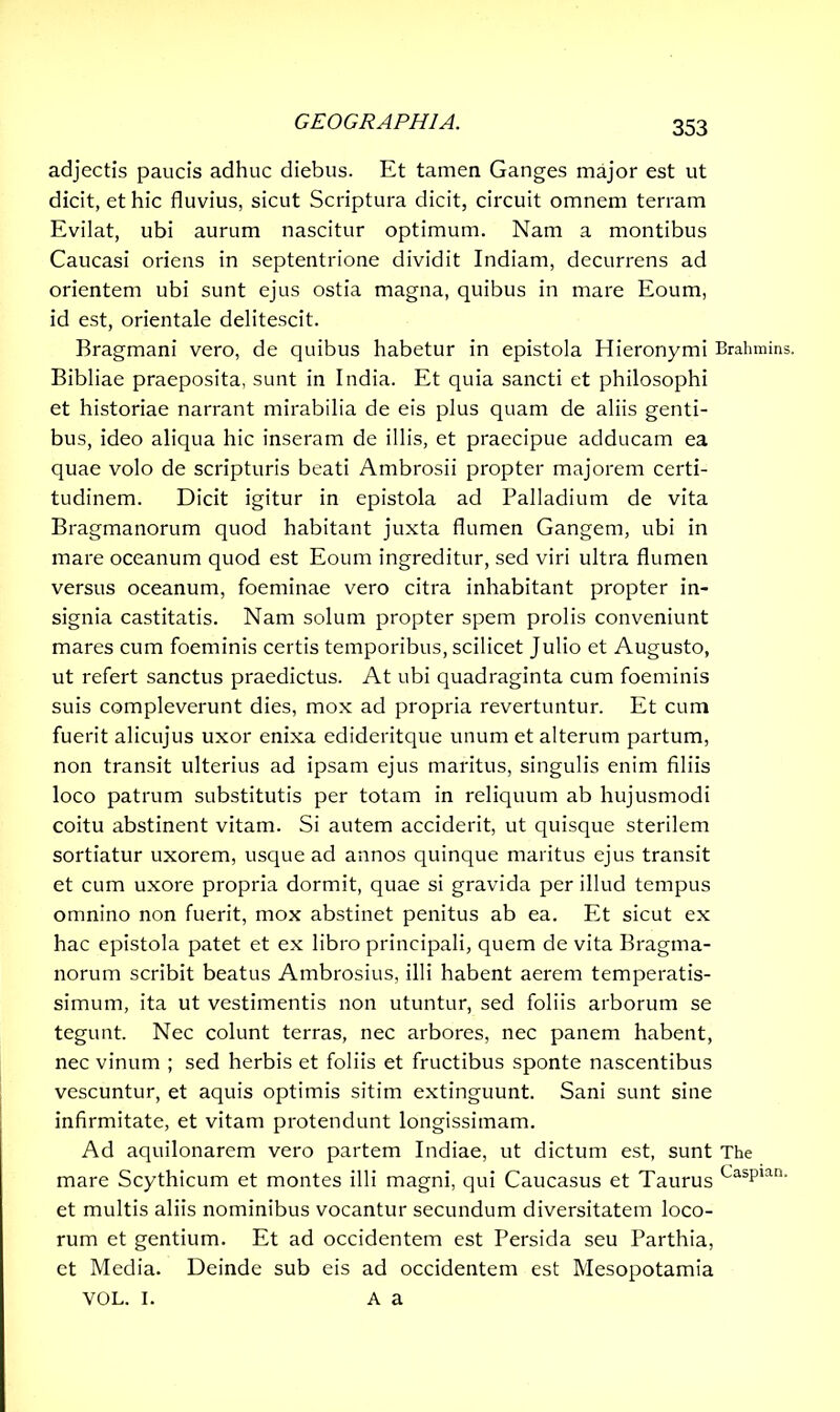 adjectis paucis adhuc diebus. Et tamen Ganges major est ut dicit, et hic fluvius, sicut Scriptura dicit, circuit omnem terram Evilat, ubi aurum nascitur optimum. Nam a montibus Caucasi oriens in septentrione dividit Indiam, decurrens ad orientem ubi sunt ejus ostia magna, quibus in mare Eoum, id est, orientale delitescit. Bragmani vero, de quibus habetur in epistola Hieronymi Brahmins. Bibliae praeposita, sunt in India. Et quia sancti et philosophi et historiae narrant mirabilia de eis plus quam de aliis genti- bus, ideo aliqua hic inseram de illis, et praecipue adducam ea quae volo de scripturis beati Ambrosii propter majorem certi- tudinem. Dicit igitur in epistola ad Palladium de vita Bragmanorum quod habitant juxta flumen Gangem, ubi in mare oceanum quod est Eoum ingreditur, sed viri ultra flumen versus oceanum, foeminae vero citra inhabitant propter in- signia castitatis. Nam solum propter spem prolis conveniunt mares cum foeminis certis temporibus, scilicet Julio et Augusto, ut refert sanctus praedictus. At ubi quadraginta cum foeminis suis compleverunt dies, mox ad propria revertuntur. Et cum fuerit alicujus uxor enixa edideritque unum et alterum partum, non transit ulterius ad ipsam ejus maritus, singulis enim filiis loco patrum substitutis per totam in reliquum ab hujusmodi coitu abstinent vitam. Si autem acciderit, ut quisque sterilem sortiatur uxorem, usque ad annos quinque maritus ejus transit et cum uxore propria dormit, quae si gravida per illud tempus omnino non fuerit, mox abstinet penitus ab ea. Et sicut ex hac epistola patet et ex libro principali, quem de vita Bragma- norum scribit beatus Ambrosius, illi habent aerem temperatis- simum, ita ut vestimentis non utuntur, sed foliis arborum se tegunt. Nec colunt terras, nec arbores, nec panem habent, nec vinum ; sed herbis et foliis et fructibus sponte nascentibus vescuntur, et aquis optimis sitim extinguunt. Sani sunt sine infirmitate, et vitam protendunt longissimam. Ad aquilonarem vero partem Indiae, ut dictum est, sunt The mare Scythicum et montes illi magni, qui Caucasus et Taurus Caspian’ et multis aliis nominibus vocantur secundum diversitatem loco- rum et gentium. Et ad occidentem est Persida seu Parthia, et Media. Deinde sub eis ad occidentem est Mesopotamia VOL. I. A a