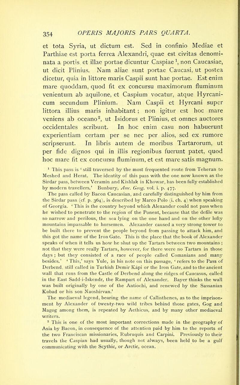 et tota Syria, ut dictum est. Sed in confinio Mediae et Parthiae est porta ferrea Alexandri, quae est civitas denomi- nata a portis et illae portae dicuntur Caspiae1, non Caucasiae, ut dicit Plinius. Nam aliae sunt portae Caucasi, ut postea dicetur, quia in littore maris Caspii sunt hae portae. Est enim mare quoddam, quod fit ex concursu maximorum fluminum venientum ab aquilone, et Caspium vocatur, atque Hyrcani- cum secundum Plinium. Nam Caspii et Hyrcani super littora illius maris inhabitant ; non igitur est hoc mare veniens ab oceano2, ut Isidorus et Plinius, et omnes auctores occidentales scribunt. In hoc enim casu non habuerunt experientiam certam per se nec per alios, sed ex rumore scripserunt. In libris autem de moribus Tartarorum, ut per fide dignos qui in illis regionibus fuerunt patet, quod hoc mare fit ex concursu fluminum, et est mare satis magnum. 1 This pass is 1 still traversed by the most frequented route from Teheran to Meshed and Herat. The identity of this pass with the one now known as the Sirdar pass, between Veramin and Kishlak in Khowar, has been fully established by modern travellers.’ Bunbury, Anc. Geog. vol. i. p. 477. The pass called by Bacon Caucasian, and carefully distinguished by him from the Sirdar pass (cf. p. 364), is described by Marco Polo (i. ch. 4) when speaking of Georgia. ‘ This is the country beyond which Alexander could not pass when he wished to penetrate to the region of the Ponent, because that the defile was so narrow and perilous, the sea lying on the one hand and on the other lofty mountains impassable to horsemen. Alexander caused a very strong tower to be built there to prevent the people beyond from passing to attack him, and this got the name of the Iron Gate. This is the place that the book of Alexander speaks of when it tells us how he shut up the Tartars between two mountains ; not that they were really Tartars, however, for there were no Tartars in those days ; but they consisted of a race of people called Comanians and many besides.’ ‘ This,’ says Yule, in his note on this passage, ‘ refers to the Pass of Derbend. still called in Turkish Demir Kapi or the Iron Gate, and to the ancient wall that runs from the Castle of Derbend along the ridges of Caucasus, called in the East Sadd-i-Iskendr, the Rampart of Alexander. Bayer thinks the wall was built originally by one of the Antiochi, and renewed by the Sassanian Kobad or his son Naoshirvan.’ The mediaeval legend, bearing the name of Callisthenes, as to the imprison- ment by Alexander of twenty-two wild tribes behind those gates, Gog and Magog among them, is repeated by Aethicus, and by many other mediaeval writers. 2 This is one of the most important corrections made in the geography of Asia by Bacon, in consequence of the attention paid by him to the reports of the two Franciscan missionaries, Rubruquis and Carpini. Previously to their travels the Caspian had usually, though not always, been held to be a gulf communicating with the Scythic, or Arctic, ocean.