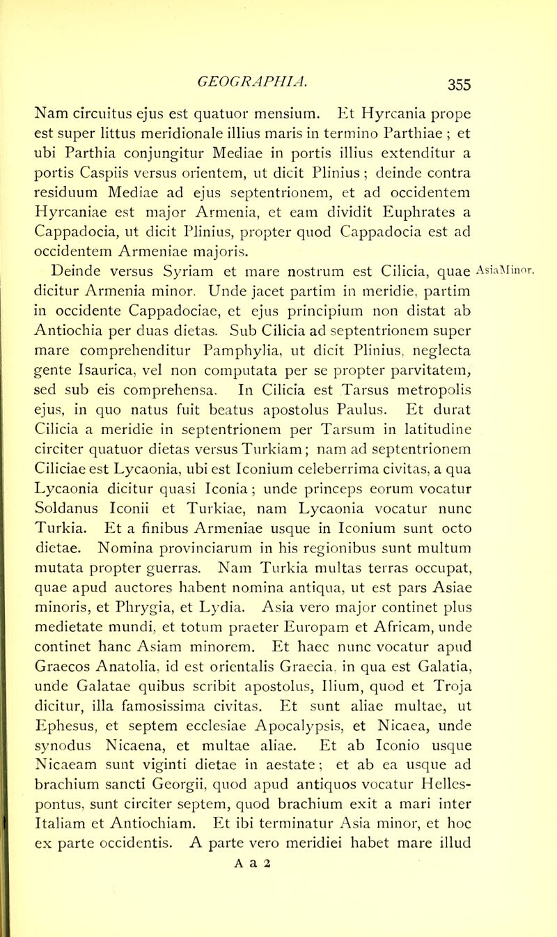 Nam circuitus ejus est quatuor mensium. Et Hyrcania prope est super littus meridionale illius maris in termino Parthiae ; et ubi Parthia conjungitur Mediae in portis illius extenditur a portis Caspiis versus orientem, ut dicit Plinius ; deinde contra residuum Mediae ad ejus septentrionem, et ad occidentem Hyrcaniae est major Armenia, et eam dividit Euphrates a Cappadocia, ut dicit Plinius, propter quod Cappadocia est ad occidentem Armeniae majoris. Deinde versus Syriam et mare nostrum est Cilicia, quae dicitur Armenia minor. Unde jacet partim in meridie, partim in occidente Cappadociae, et ejus principium non distat ab Antiochia per duas dietas. Sub Cilicia ad septentrionem super mare comprehenditur Pamphylia, ut dicit Plinius, neglecta gente Isaurica, vel non computata per se propter parvitatem, sed sub eis comprehensa. In Cilicia est Tarsus metropolis ejus, in quo natus fuit beatus apostolus Paulus. Et durat Cilicia a meridie in septentrionem per Tarsum in latitudine circiter quatuor dietas versus Turkiam; nam ad septentrionem Ciliciae est Lycaonia, ubi est Iconium celeberrima civitas, a qua Lycaonia dicitur quasi Iconia; unde princeps eorum vocatur Soldanus Iconii et Turkiae, nam Lycaonia vocatur nunc Turkia. Et a finibus Armeniae usque in Iconium sunt octo dietae. Nomina provinciarum in his regionibus sunt multum mutata propter guerras. Nam Turkia multas terras occupat, quae apud auctores habent nomina antiqua, ut est pars Asiae minoris, et Phrygia, et Lydia. Asia vero major continet plus medietate mundi, et totum praeter Europam et Africam, unde continet hanc Asiam minorem. Et haec nunc vocatur apud Graecos Anatolia, id est orientalis Graecia, in qua est Galatia, unde Galatae quibus scribit apostolus, Ilium, quod et Troja dicitur, illa famosissima civitas. Et sunt aliae multae, ut Ephesus, et septem ecclesiae Apocalypsis, et Nicaea, unde synodus Nicaena, et multae aliae. Et ab Iconio usque Nicaeam sunt viginti dietae in aestate; et ab ea usque ad brachium sancti Georgii, quod apud antiquos vocatur Helles- pontus, sunt circiter septem, quod brachium exit a mari inter Italiam et Antiochiam. Et ibi terminatur Asia minor, et hoc ex parte occidentis. A parte vero meridiei habet mare illud A a 2 AsiaMinor.