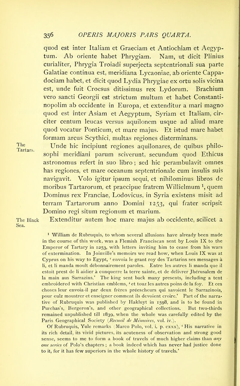 The Tartars. The Black Sea. 356 OPERIS MAJORIS PARS QUARTA. quod est inter Italiam et Graeciam et Antiochiam et Aegyp- tum. Ab oriente habet Phrygiam. Nam, ut dicit Plinius curialiter, Phrygia Troiadi superjecta septentrionali sua parte Galatiae continua est, meridiana Lycaoniae, ab oriente Cappa- dociam habet, et dicit quod Lydia Phrygiae ex ortu solis vicina est, unde fuit Croesus ditissimus rex Lydorum. Brachium vero sancti Georgii est strictum multum et habet Constanti- nopolim ab occidente in Europa, et extenditur a mari magno quod est inter Asiam et Aegyptum, Syriam et Italiam, cir- citer centum leucas versus aquilonem usque ad aliud mare quod vocatur Ponticum, et mare majus. Et istud mare habet formam arcus Scythici, multas regiones disterminans. Unde hic incipiunt regiones aquilonares, de quibus philo- sophi meridiani parum sciverunt, secundum quod Ethicus astronomus refert in suo libro ; sed hic perambulavit omnes has regiones, et mare oceanum septentrionale cum insulis suis navigavit. Volo igitur ipsum sequi, et nihilominus libros de moribus Tartarorum, et praecipue fratrem Willielmum 1, quem Dominus rex Franciae, Lodovicus, in Syria existens misit ad terram Tartarorum anno Domini 12.53, frater scripsit Domino regi situm regionum et marium. Extenditur autem hoc mare majus ab occidente, scilicet a 1 William de Rubruquis, to whom several allusions have already been made in the course of this work, was a Flemish Franciscan sent by Louis IX to the Emperor of Tartary in 1253, with letters inviting him to cease from his wars of extermination. In Joinville’s memoirs we read how, when Louis IX was at Cyprus on his way to Egypt, 1 envoia le grant roy des Tartarins ses messages a li, et li manda moult debonnairement paroles. Entre les autres li manda que il estoit prest de li aidier a conquerre la terre sainte, et de delivrer Jherusalem de la main aus Sarrazins.’ The king sent back many presents, including a tent embroidered with Christian emblems, ‘ et touz les autres poins de la foy. Et ces choses leur envoia-il par deux freres preescheurs qui savoient Ie Sarrazinois, pour eulz moustrer et enseigner comment ils devoient croire.’ Part of the narra- tive of Rubruquis was published by Hakluyt in 1598, and is to be found in Purchas’s, Bergeron’s, and other geographical collections. But two-thirds remained unpublished till 1839, when the whole was carefully edited by the Paris Geographical Society (Recneil de Memoires, vol. iv.). Of Rubruquis, Yule remarks (Marco Polo, vol. i. p. cxxx), ‘ His narrative in its rich detail, its vivid pictures, its acuteness of observation and strong good sense, seems to me to form a book of travels of much higher claims than any one senes of Polo’s chapters ; a book indeed which has never had justice done to it, for it has few superiors in the whole history of travels.’