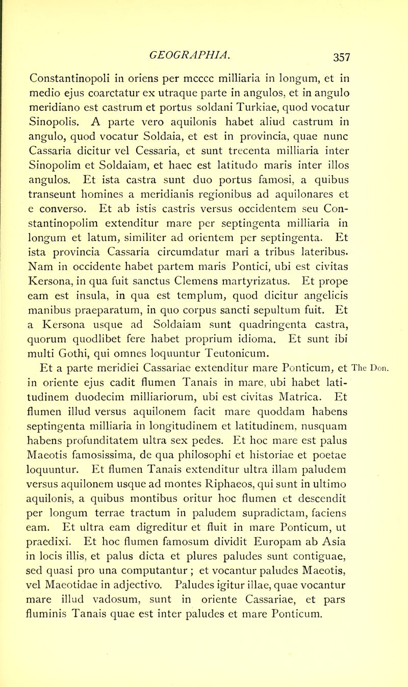 Constantinopoli in oriens per mcccc milliaria in longum, et in medio ejus coarctatur ex utraque parte in angulos, et in angulo meridiano est castrum et portus soldani Turkiae, quod vocatur Sinopolis. A parte vero aquilonis habet aliud castrum in angulo, quod vocatur Soldaia, et est in provincia, quae nunc Cassaria dicitur vel Cessaria, et sunt trecenta milliaria inter Sinopolim et Soldaiam, et haec est latitudo maris inter illos angulos. Et ista castra sunt duo portus famosi, a quibus transeunt homines a meridianis regionibus ad aquilonares et e converso. Et ab istis castris versus occidentem seu Con- stantinopolim extenditur mare per septingenta milliaria in longum et latum, similiter ad orientem per septingenta. Et ista provincia Cassaria circumdatur mari a tribus lateribus. Nam in occidente habet partem maris Pontici, ubi est civitas Kersona, in qua fuit sanctus Clemens martyrizatus. Et prope eam est insula, in qua est templum, quod dicitur angelicis manibus praeparatum, in quo corpus sancti sepultum fuit. Et a Kersona usque ad Soldaiam sunt quadringenta castra, quorum quodlibet fere habet proprium idioma. Et sunt ibi multi Gothi, qui omnes loquuntur Teutonicum. Et a parte meridiei Cassariae extenditur mare Ponticum, et The Don. in oriente ejus cadit flumen Tanais in mare, ubi habet lati- tudinem duodecim milliariorum, ubi est civitas Matrica. Et flumen illud versus aquilonem facit mare quoddam habens septingenta milliaria in longitudinem et latitudinem, nusquam habens profunditatem ultra sex pedes. Et hoc mare est palus Maeotis famosissima, de qua philosophi et historiae et poetae loquuntur. Et flumen Tanais extenditur ultra illam paludem versus aquilonem usque ad montes Riphaeos, qui sunt in ultimo aquilonis, a quibus montibus oritur hoc flumen et descendit per longum terrae tractum in paludem supradictam, faciens eam. Et ultra eam digreditur et fluit in mare Ponticum, ut praedixi. Et hoc flumen famosum dividit Europam ab Asia in locis illis, et palus dicta et plures paludes sunt contiguae, sed quasi pro una computantur ; et vocantur paludes Maeotis, vel Maeotidae in adjectivo. Paludes igitur illae, quae vocantur mare illud vadosum, sunt in oriente Cassariae, et pars fluminis Tanais quae est inter paludes et mare Ponticum.