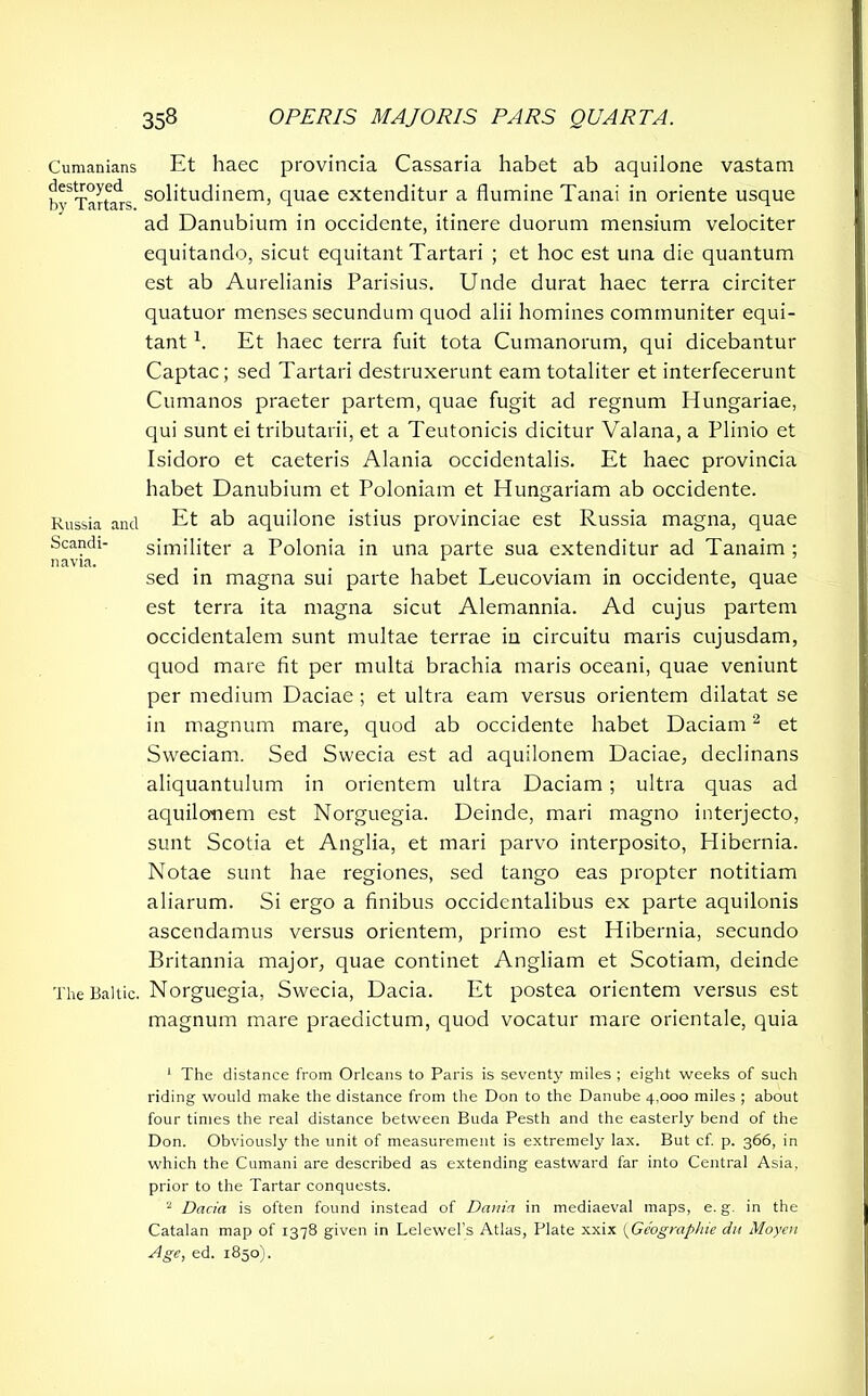 Cumanians destroyed by Tartars. Russia and Scandi- navia. The Baltic. Et haec provincia Cassaria habet ab aquilone vastam solitudinem, quae extenditur a flumine Tanai in oriente usque ad Danubium in occidente, itinere duorum mensium velociter equitando, sicut equitant Tartari ; et hoc est una die quantum est ab Aurelianis Parisius. Unde durat haec terra circiter quatuor menses secundum quod alii homines communiter equi- tant x. Et haec terra fuit tota Cumanorum, qui dicebantur Captae; sed Tartari destruxerunt eam totaliter et interfecerunt Cumanos praeter partem, quae fugit ad regnum Hungariae, qui sunt ei tributarii, et a Teutonicis dicitur Valana, a Plinio et Isidoro et caeteris Alania occidentalis. Et haec provincia habet Danubium et Poloniam et Hungarian! ab occidente. Et ab aquilone istius provinciae est Russia magna, quae similiter a Polonia in una parte sua extenditur ad Tanaim ; sed in magna sui parte habet Leucoviam in occidente, quae est terra ita magna sicut Alemannia. Ad cujus partem occidentalem sunt multae terrae in circuitu maris cujusdam, quod mare fit per multa brachia maris oceani, quae veniunt per medium Daciae ; et ultra eam versus orientem dilatat se in magnum mare, quod ab occidente habet Daciam1 2 * * et Sweciam. Sed Swecia est ad aquilonem Daciae, declinans aliquantulum in orientem ultra Daciam ; ultra quas ad aquilonem est Norguegia. Deinde, mari magno interjecto, sunt Scotia et Anglia, et mari parvo interposito, Hibernia. Notae sunt hae regiones, sed tango eas propter notitiam aliarum. Si ergo a finibus occidentalibus ex parte aquilonis ascendamus versus orientem, primo est Hibernia, secundo Britannia major, quae continet Angliam et Scotiam, deinde Norguegia, Swecia, Dacia. Et postea orientem versus est magnum mare praedictum, quod vocatur mare orientale, quia 1 The distance from Orleans to Paris is seventy miles ; eight weeks of such riding would make the distance from the Don to the Danube 4,000 miles ; about four times the real distance between Buda Pesth and the easterly bend of the Don. Obviously the unit of measurement is extremely lax. But cf. p. 366, in which the Cumani are described as extending eastward far into Central Asia, prior to the Tartar conquests. 2 Dacia is often found instead of Dania in mediaeval maps, e. g. in the Catalan map of 1378 given in Lelewel’s Atlas, Plate xxix (Geographic du Moyen Age, ed. 1850).
